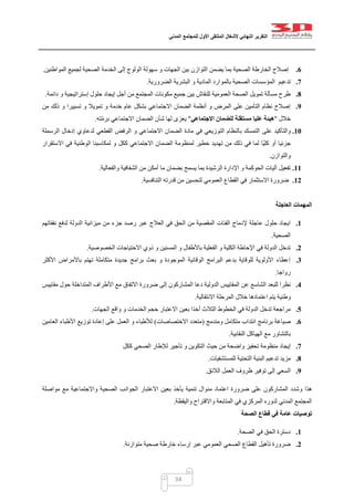 ‫التقرير‬‫النهائي‬‫ألشغال‬‫الملتقى‬‫األول‬‫للمجتمع‬‫المدني‬
34
6.‫المواطنين‬ ‫لجميع‬ ‫الصحية‬ ‫الخدمة‬ ‫إلى‬ ‫الولوج‬ ‫سهولة‬ ‫و‬ ‫الجهات‬ ‫بين‬ ‫التوازن‬ ‫يضمن‬ ‫بما‬ ‫الصحية‬ ‫الخارطة‬ ‫إصالح‬.
7.‫ا‬ ‫تدعيم‬‫الضرورية‬ ‫البشرية‬ ‫و‬ ‫المادية‬ ‫بالموارد‬ ‫الصحية‬ ‫لمؤسسات‬.
8.‫دائمة‬ ‫و‬ ‫إستراتيجية‬ ‫حلول‬ ‫إيجاد‬ ‫أجل‬ ‫من‬ ‫المجتمع‬ ‫مكونات‬ ‫جميع‬ ‫بين‬ ‫للنقاش‬ ‫العمومية‬ ‫الصحة‬ ‫تمويل‬ ‫مسألة‬ ‫طرح‬.
9.‫من‬ ‫ذلك‬ ‫و‬ ‫تسييرا‬ ‫و‬ ‫تمويال‬ ‫و‬ ‫خدمة‬ ‫عام‬ ‫بشكل‬ ‫االجتماعي‬ ‫الضمان‬ ‫أنظمة‬ ‫و‬ ‫المرض‬ ‫على‬ ‫التأمين‬ ‫نظام‬ ‫إصالح‬
‫خالل‬"‫هيئ‬‫االجتماعي‬ ‫للضمان‬ ‫مستقلة‬ ‫عليا‬ ‫ة‬"‫ته‬ّ‫م‬‫بر‬ ‫االجتماعي‬ ‫الضمان‬ ‫شأن‬ ‫لها‬ ‫يعزى‬.
11.‫على‬ ‫والتأكيد‬‫الرسملة‬ ‫إدخال‬ ‫لدعاوي‬ ‫القطعي‬ ‫الرفض‬ ‫و‬ ‫االجتماعي‬ ‫الضمان‬ ‫مادة‬ ‫في‬ ‫التوزيعي‬ ‫بالنظام‬ ‫التمسك‬
‫الوطنية‬ ‫لمكاسبنا‬ ‫و‬ ‫ككل‬ ‫االجتماعي‬ ‫الضمان‬ ‫لمنظومة‬ ‫خطير‬ ‫تهديد‬ ‫من‬ ‫ذلك‬ ‫في‬ ‫لما‬ ‫ّا‬‫ي‬‫كل‬ ‫أو‬ ‫جزئيا‬‫االستقرار‬ ‫في‬
‫والتوازن‬.
11.‫والفعالية‬ ‫الشفافية‬ ‫من‬ ‫أمكن‬ ‫ما‬ ‫بضمان‬ ‫يسمح‬ ‫بما‬ ‫الرشيدة‬ ‫اإلدارة‬ ‫و‬ ‫الحوكمة‬ ‫آليات‬ ‫تفعيل‬.
12.‫التنافسية‬ ‫قدرته‬ ‫من‬ ‫لتحسين‬ ‫العمومي‬ ‫القطاع‬ ‫في‬ ‫االستثمار‬ ‫ضرورة‬.
‫العاجلة‬ ‫المهمات‬
1.‫م‬ ‫جزء‬ ‫رصد‬ ‫عبر‬ ‫العالج‬ ‫في‬ ‫الحق‬ ‫من‬ ‫المقصية‬ ‫الفئات‬ ‫إلدماج‬ ‫عاجلة‬ ‫حلول‬ ‫ايجاد‬‫نفقاتهم‬ ‫لدفع‬ ‫الدولة‬ ‫ميزانية‬ ‫ن‬
‫الصحية‬.
2.‫الخصوصية‬ ‫االحتياجات‬ ‫ذوي‬ ‫و‬ ‫المسنين‬ ‫و‬ ‫باألطفال‬ ‫الفعلية‬ ‫و‬ ‫الكلية‬ ‫اإلحاطة‬ ‫في‬ ‫الدولة‬ ‫تدخل‬.
3.‫األكثر‬ ‫باألمراض‬ ‫تهتم‬ ‫متكاملة‬ ‫جديدة‬ ‫برامج‬ ‫بعث‬ ‫و‬ ‫الموجودة‬ ‫الوقائية‬ ‫البرامج‬ ‫بدعم‬ ‫للوقاية‬ ‫األولوية‬ ‫إعطاء‬
‫رواجا‬.
4.‫الم‬ ‫عن‬ ‫الشاسع‬ ‫للبعد‬ ‫نظرا‬‫مقاييس‬ ‫حول‬ ‫المتداخلة‬ ‫األطراف‬ ‫مع‬ ‫االتفاق‬ ‫ضرورة‬ ‫إلى‬ ‫المشاركون‬ ‫دعا‬ ‫الدولية‬ ‫قاييس‬
‫االنتقالية‬ ‫المرحلة‬ ‫خالل‬ ‫اعتمادها‬ ‫يتم‬ ‫وطنية‬.
5.‫الجهات‬ ‫واقع‬ ‫و‬ ‫الخدمات‬ ‫حجم‬ ‫االعتبار‬ ‫بعين‬ ‫أخذا‬ ‫الثالث‬ ‫الخطوط‬ ‫في‬ ‫الدولة‬ ‫تدخل‬ ‫مراجعة‬.
6.‫ومندمج‬ ‫متكامل‬ ‫انتداب‬ ‫برنامج‬ ‫صياغة‬(‫االختصاصات‬ ‫متعدد‬)‫العامين‬ ‫األطباء‬ ‫توزيع‬ ‫إعادة‬ ‫على‬ ‫العمل‬ ‫و‬ ‫لألطباء‬
‫النقابية‬ ‫الهياكل‬ ‫مع‬ ‫بالتشاور‬.
7.‫ا‬ ‫حيث‬ ‫من‬ ‫واضحة‬ ‫تحفيز‬ ‫منظومة‬ ‫إيجاد‬‫ككل‬ ‫الصحي‬ ‫لإلطار‬ ‫تأجير‬ ‫و‬ ‫لتكوين‬
8.‫للمستشفيات‬ ‫التحتية‬ ‫البنية‬ ‫تدعيم‬ ‫مزيد‬.
9.‫الالئق‬ ‫العمل‬ ‫ظروف‬ ‫توفير‬ ‫إلى‬ ‫السعي‬.
‫من‬ ‫اعتماد‬ ‫ضرورة‬ ‫على‬ ‫المشاركون‬ ‫وشدد‬ ‫هذا‬‫مواصلة‬ ‫مع‬ ‫واالجتماعية‬ ‫الصحية‬ ‫الجوانب‬ ‫االعتبار‬ ‫بعين‬ ‫يأخذ‬ ‫تنمية‬ ‫وال‬
‫واليقظة‬ ‫واالقتراح‬ ‫المتابعة‬ ‫في‬ ‫المركزي‬ ‫لدوره‬ ‫المدني‬ ‫المجتمع‬.
‫الصحة‬ ‫قطاع‬ ‫في‬ ‫عامة‬ ‫توصيات‬
1.‫الصحة‬ ‫في‬ ‫الحق‬ ‫دسترة‬.
2.‫متوازنة‬ ‫صحية‬ ‫خارطة‬ ‫إرساء‬ ‫عبر‬ ‫العمومي‬ ‫الصحي‬ ‫القطاع‬ ‫تأهيل‬ ‫ضرورة‬.
 