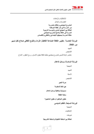 ‫التقرير‬‫النهائي‬‫ألشغال‬‫الملتقى‬‫األول‬‫للمجتمع‬‫المدني‬
4
‫ّهانات‬‫ر‬‫وال‬ ‫ّات‬‫ي‬‫اإلشكال‬
‫والبدائل‬ ‫المقترحات‬
‫بالمدرسة‬ ‫وعالقته‬ ‫المجتمعي‬ ‫المشروع‬
‫المواطنة‬ ‫ثقافة‬ ‫نشر‬ ‫في‬ ‫المدرسة‬ ‫دور‬
‫التربوية‬ ‫والمؤسسة‬ ‫المدني‬ ‫المجتمع‬ ‫بين‬ ‫العالقة‬
‫المجتمعي‬ ‫المشروع‬ ‫بمالمح‬ ‫عالقة‬ ‫في‬ ‫المدرسة‬
‫بمحي‬ ‫المدرسة‬ ‫عالقة‬‫واالقتصادي‬ ‫والثقافي‬ ‫االجتماعي‬ ‫طها‬
‫الخامسة‬ ‫الورشة‬:‫تطوير‬‫الثقافة‬‫ألثقافية‬ ‫ناعة‬ّ‫ص‬‫ال‬,‫تسيير‬ ‫نظم‬ ‫إصالح‬ ‫ألثقافي‬ ‫ع‬ّ‫و‬‫ن‬ّ‫ت‬‫وال‬ ‫راث‬ّ‫ت‬‫ال‬
‫الثقافة‬ ‫دور‬.
‫ال‬‫تمهيد‬
‫التشخيص‬
‫اإلبداع‬ ‫و‬ ‫الخلق‬ ‫روح‬ ‫و‬ ‫اإلنسان‬ ‫حقوق‬ ‫ثقافة‬ ‫تحكمه‬ ‫مجتمعي‬ ‫لمشروع‬ ‫لتأسيس‬ ‫أولية‬ ‫عناصر‬
‫الورشة‬‫السادسة‬:‫وس‬‫اإلعالم‬ ‫ائل‬
‫المنهجية‬
‫التمهيد‬
‫األسئلة‬
‫التشخيص‬
‫التعبير‬ ‫حرية‬
‫للمعلومة‬ ‫النفاذ‬ ‫حق‬
‫اإلعالم‬ ‫وسائل‬ ‫وشفافية‬ ‫مسؤولية‬
‫سلعنة‬‫الثقافة‬
‫المؤلفين‬ ‫حقوق‬‫المنتجين؟‬ ‫حقوق‬ ‫أو‬
‫السابعة‬ ‫الورشة‬:‫ياسي‬ّ‫س‬‫ال‬ ‫ظام‬ّ‫ن‬‫ال‬
‫المنهجية‬
‫اإلشكاليات‬
‫تعريفات‬
‫العالقة‬‫بين‬‫لط‬ّ‫س‬‫وال‬ ‫ة‬ّ‫ي‬‫ّنفيذ‬‫ت‬‫ال‬ ‫لطة‬ّ‫س‬‫ال‬‫ة‬ّ‫ي‬‫ّشريع‬‫ت‬‫ال‬ ‫ة‬
 