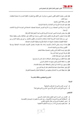 ‫التقرير‬‫النهائي‬‫ألشغال‬‫الملتقى‬‫األول‬‫للمجتمع‬‫المدني‬
40
14.‫ال‬ ‫ّة‬‫ي‬‫قن‬ّ‫ت‬‫ال‬ ‫ّرات‬‫ي‬‫المتغ‬ ‫مع‬ ‫أقلم‬ّ‫ت‬‫ال‬ ‫على‬ ‫قدرته‬ ‫ودعم‬ ‫والمهني‬ ‫قني‬ّ‫ت‬‫ال‬ ‫عليم‬ّ‫ت‬‫ال‬ ‫منظومة‬ ‫تطوير‬‫لمتطلبات‬ ‫استجابة‬ ‫متسارعة‬
‫الشغل‬ ‫سوق‬.
15.‫وتثمينها‬ ‫المهن‬ ‫ثقافة‬ ‫غرس‬.
16.‫ّة‬‫ي‬‫ّياس‬‫س‬‫ال‬ ‫عاية‬ّ‫د‬‫وال‬ ‫جاذبات‬ّ‫ت‬‫ال‬ ‫عن‬ ‫ّة‬‫ي‬‫ربو‬ّ‫ت‬‫ال‬ ‫ّسة‬‫س‬‫المؤ‬ ‫تحييد‬.
17.‫لألهداف‬ ‫ّة‬‫ي‬‫ربو‬ّ‫ت‬‫ال‬ ‫ّسة‬‫س‬‫المؤ‬ ‫في‬ ‫المتدخلة‬ ‫ّات‬‫ي‬‫الجمع‬ ‫انضباط‬ ‫تفرض‬ ‫ربية‬ّ‫ت‬‫ال‬ ‫ووزارة‬ ‫ّات‬‫ي‬‫الجمع‬ ‫بين‬ ‫شراكة‬ ‫إرساء‬
‫ّة‬‫ي‬‫ّسم‬‫ر‬‫ال‬.
18.‫ّسة‬‫س‬‫المؤ‬ ‫مجلس‬ ‫بعث‬‫ّة‬‫ي‬‫شارك‬ّ‫ت‬‫ال‬ ‫ّة‬‫ي‬‫يمقراط‬ّ‫د‬‫ال‬ ‫لمبدأ‬ ‫تكريسا‬ ‫ّة‬‫ي‬‫ربو‬ّ‫ت‬‫ال‬ ‫ّسة‬‫س‬‫المؤ‬ ‫لتسيير‬.
19.‫متمثلة‬ ‫وظيفته‬ ‫وتكون‬ ‫ّته‬‫ي‬‫استقالل‬ ‫على‬ ‫أكيد‬ّ‫ت‬‫ال‬ ‫مع‬ ‫ودسترته‬ ‫العلمي‬ ‫والبحث‬ ‫عليم‬ّ‫ت‬‫وال‬ ‫ربية‬ّ‫ت‬‫لل‬ ‫األعلى‬ ‫المجلس‬ ‫إحداث‬
‫عد‬ّ‫ت‬‫وال‬ ‫قييم‬ّ‫ت‬‫وال‬ ‫واالستشراف‬ ‫ّقابة‬‫ر‬‫وال‬ ‫ة‬ّ‫م‬‫العا‬ ‫ّة‬‫ي‬‫ربو‬ّ‫ت‬‫ال‬ ‫ّياسة‬‫س‬‫ال‬ ‫معالم‬ ‫رسم‬ ‫في‬‫يل‬.‫بين‬ ‫وازن‬ّ‫ت‬‫ال‬ ‫تركيبته‬ ‫في‬ ‫يراعي‬
‫المتدخلة‬ ‫األطراف‬ ‫ّة‬‫ي‬‫وتمثيل‬ ‫ربية‬ّ‫ت‬‫بال‬ ‫ّلة‬‫ص‬‫ال‬ ‫ذات‬ ‫ّة‬‫ي‬‫المهن‬ ‫والمنظمات‬ ‫ّة‬‫ي‬‫نفيذ‬ّ‫ت‬‫ال‬ ‫ّلطة‬‫س‬‫ال‬.
21.‫ّة‬‫ي‬‫وبنوع‬ ‫ّة‬‫ي‬‫الجامع‬ ‫ّسات‬‫س‬‫بالمؤ‬ ‫عريف‬ّ‫ت‬‫ال‬ ‫ن‬ّ‫م‬‫يتض‬ ‫معلومات‬ ‫بنك‬ ‫وإعداد‬ ‫وجيه‬ّ‫ت‬‫وال‬ ‫لإلعالم‬ ‫وطني‬ ‫مرصد‬ ‫إحداث‬
‫المس‬ ‫الشهادة‬ ‫وبنوع‬ ‫ته‬ّ‫د‬‫وبم‬ ‫كوين‬ّ‫ت‬‫ال‬‫داة‬.
21.‫للمتعلم‬ ‫مستقلة‬ ‫ّة‬‫ي‬‫شخص‬ ‫وتكوين‬ ‫الذاتي‬ ‫علم‬ّ‫ت‬‫ال‬ ‫فرصة‬ ‫توفير‬.
22.‫ّة‬‫ي‬‫المدرس‬ ‫الحياة‬ ‫في‬ ‫الولي‬ ‫تشريك‬.
23.‫اللغات‬ ‫تملك‬ ‫تدعيم‬ ‫على‬ ‫العمل‬.
24.‫وخارجها‬ ‫المدرسة‬ ‫داخل‬ ‫به‬ ‫قة‬ّ‫د‬‫المح‬ ‫المخاطر‬ ‫جميع‬ ‫من‬ ‫الطفل‬ ‫حماية‬.
25.‫ّي‬‫ب‬‫والمر‬ ‫المتعلم‬ ‫مجهودات‬ ‫وتثمين‬ ‫جاح‬ّ‫ن‬‫ال‬ ‫ثقافة‬ ‫إرساء‬.
26.‫االنت‬ ‫روح‬ ‫ترسيخ‬‫مكتسباته‬ ‫وحماية‬ ‫عليه‬ ‫والمحافظة‬ ‫الوطن‬ ‫إلى‬ ‫ماء‬.
27.‫المدرسي‬ ‫الوسط‬ ‫داخل‬ ‫للمتعلم‬ ‫ّة‬‫ي‬‫واجتماع‬ ‫ّة‬‫ي‬‫نفس‬ ‫إحاطة‬ ‫توفير‬.
28.‫ّة‬‫ي‬‫القانون‬ ‫ّة‬‫ي‬‫والشخص‬ ‫المالية‬ ‫ّة‬‫ي‬‫االستقالل‬ ‫من‬ ‫وتمكينها‬ ‫ّة‬‫ي‬‫االبتدائ‬ ‫المدرسة‬ ‫هيكلة‬ ‫إعادة‬.
‫بالمدرسة‬ ‫وعالقته‬ ‫المجتمعي‬ ‫المشروع‬
‫األسئلة‬
1.‫في‬ ‫للمدرسة‬ ‫دور‬ ‫أي‬‫والمجتمع؟‬ ‫المواطن‬ ‫بناء‬
2.‫التي‬ ‫المدرسة‬ ‫مالمح‬ ‫هي‬ ‫ما‬‫تتالءم‬‫اليه؟‬ ‫نطمح‬ ‫الذي‬ ‫المشروع‬ ‫مع‬
‫التشخيص‬
1.‫التربوي‬ ‫الجانب‬ ‫وإهمال‬ ‫التعليم‬ ‫على‬ ‫المدرسة‬ ‫دور‬ ‫اقتصار‬
2.‫واالقتصادية‬ ‫السياسية‬ ‫بالخيارات‬ ‫المدرسة‬ ‫رهن‬ ‫و‬ ‫واألكاديمية‬ ‫التربوية‬ ‫المؤسسة‬ ‫االستقاللية‬
3.‫التربوية‬ ‫المنظومة‬ ‫تدهور‬‫والتكوين‬ ‫النتائج‬ ‫خالل‬ ‫من‬
4.‫التعليمية‬ ‫المنظومة‬ ‫مردودية‬ ‫و‬ ‫ألداء‬ ‫موضوعي‬ ‫تقييم‬ ‫انعدام‬
 