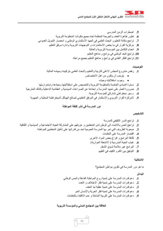 ‫التقرير‬‫النهائي‬‫ألشغال‬‫الملتقى‬‫األول‬‫للمجتمع‬‫المدني‬
41
5.‫المدرسي‬ ‫الزمن‬ ‫اضطراب‬
6.‫التربوية‬ ‫المنظومة‬ ‫مكونات‬ ‫جميع‬ ‫تجاه‬ ‫المنظمة‬ ‫والجريمة‬ ‫العنف‬ ‫ظاهرة‬ ‫تطور‬
7.‫العموم‬ ‫التمويل‬ ‫انحصار‬ ‫و‬ ‫الوطني‬ ‫االستثماري‬ ‫الجهد‬ ‫في‬ ‫العلمي‬ ‫البحث‬ ‫و‬ ‫التعليم‬ ‫مكانة‬ ‫تراجع‬‫ي‬
8.‫التعليم‬ ‫مرفق‬ ‫وإدارة‬ ‫التربوية‬ ‫التوجيهات‬ ‫و‬ ‫االستثمارات‬ ‫يخص‬ ‫ما‬ ‫في‬ ‫القرار‬ ‫مركزية‬
9.‫والعائلة‬ ‫التربوية‬ ‫المؤسسة‬ ‫بين‬ ‫التكامل‬ ‫انعدام‬
11.‫التعليم‬ ‫مناهج‬ ‫و‬ ‫برامج‬ ‫في‬ ‫الوطني‬ ‫البعد‬ ‫تراجع‬
11.‫مراحله‬ ‫بجميع‬ ‫التعليم‬ ‫مناهج‬ ‫و‬ ‫برامج‬ ‫في‬ ‫النقدي‬ ‫الفكر‬ ‫تراجع‬
‫التوصيات‬
1.‫المجلس‬ ‫مشروع‬ ‫رفض‬‫الحالية‬ ‫ومهامه‬ ‫بتركيبته‬ ‫العلمي‬ ‫والبحث‬ ‫والتعليم‬ ‫للتربية‬ ‫االعلى‬
‫االختصاص‬ ‫اهل‬ ‫من‬ ‫يتكون‬ ‫أن‬ ‫يتوجب‬
‫وحياده‬ ‫استقالليته‬ ‫وجوب‬
2.‫واستمراريتها‬ ‫وحيادها‬ ‫استقالليتها‬ ‫على‬ ‫والتنصيص‬ ‫التربوية‬ ‫بالمنظومة‬ ‫الخاصة‬ ‫المبادئ‬ ‫دسترة‬
3.‫ا‬ ‫الصراعات‬ ‫عن‬ ‫إبعادها‬ ‫و‬ ‫المدرسة‬ ‫تحييد‬ ‫على‬ ‫العمل‬ ‫ضرورة‬‫الخارجية‬ ‫وكذلك‬ ‫الداخلية‬ ‫العقائدية‬ ‫و‬ ‫لسياسية‬
4.‫التربوية‬ ‫للمؤسسة‬ ‫تشاركي‬ ‫ديمقراطي‬ ‫سير‬ ‫ــ‬
5.‫الجهوية‬ ‫و‬ ‫المحلية‬ ‫الديمقراطية‬ ‫الهياكل‬ ‫لصالح‬ ‫التعليمي‬ ‫المرفق‬ ‫في‬ ‫واإلستثمار‬ ‫التربوي‬ ‫القرار‬ ‫المركزة‬
‫المواطنة‬ ‫ثقافة‬ ‫نشر‬ ‫في‬ ‫المدرسة‬ ‫دور‬
‫التشخيص‬
1.‫للمدرسة‬ ‫التثقيفي‬ ‫الدور‬ ‫تراجع‬
2.‫تر‬‫الثقافية‬ ‫و‬ ‫السياسية‬ ‫و‬ ‫االجتماعية‬ ‫الحياة‬ ‫المشاركة‬ ‫على‬ ‫عزوفهم‬ ‫و‬ ‫المتعلمين‬ ‫لدى‬ ‫الوطن‬ ‫الى‬ ‫باالنتماء‬ ‫الحس‬ ‫اجع‬
3.‫للمواطنة‬ ‫المتعلمين‬ ‫تأهيل‬ ‫على‬ ‫قدراتها‬ ‫من‬ ‫تحد‬ ‫العمومية‬ ‫المدرسة‬ ‫بها‬ ‫تمر‬ ‫التي‬ ‫الظروف‬ ‫صعوبة‬
4.‫التعلمات‬ ‫على‬ ‫المدرسة‬ ‫اقتصار‬
5.‫اال‬ ‫المواد‬ ‫بعض‬ ‫افراغ‬ ‫و‬ ‫البرامج‬ ‫كثافة‬‫خرى‬
6.‫المدرسية‬ ‫الحياة‬ ‫غياب‬(‫الموازية‬ ‫االنشطة‬)
7.‫الشغل‬ ‫لسوق‬ ‫مالئمة‬ ‫غير‬ ‫البرامج‬
8.‫التقييم‬ ‫في‬ ‫الكيف‬ ‫و‬ ‫الكم‬ ‫بين‬ ‫التوفيق‬
‫االشكالية‬
‫المجتمع؟‬ ‫مواطن‬ ‫تكوين‬ ‫في‬ ‫المدرسة‬ ‫دور‬ ‫هو‬ ‫ما‬
‫البدائل‬
1.‫الوطني‬ ‫والحس‬ ‫الفاعلة‬ ‫المواطنة‬ ‫روح‬ ‫تنمية‬ ‫على‬ ‫المدرسة‬ ‫قدرات‬ ‫دعم‬
2.‫التعدد‬ ‫و‬ ‫اإلختالف‬ ‫فكر‬ ‫تنمية‬ ‫على‬ ‫المدرسة‬ ‫قدرات‬ ‫دعم‬
3.‫العنف‬ ‫نبذ‬ ‫عقلية‬ ‫تنمية‬ ‫على‬ ‫المدرسة‬ ‫قدرات‬ ‫دعم‬
4.‫الحر‬ ‫واإلنسان‬ ‫الحرية‬ ‫فكر‬ ‫تنمية‬ ‫على‬ ‫المدرسة‬ ‫قدرات‬ ‫دعم‬
5.‫بالتعلمات‬ ‫االكتفاء‬ ‫عدم‬ ‫و‬ ‫الشاملة‬ ‫التربية‬ ‫على‬ ‫المدرسة‬ ‫قدرات‬ ‫دعم‬
‫التربوية‬ ‫والمؤسسة‬ ‫المدني‬ ‫المجتمع‬ ‫بين‬ ‫العالقة‬
 