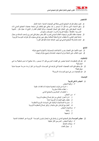 ‫التقرير‬‫النهائي‬‫ألشغال‬‫الملتقى‬‫األول‬‫للمجتمع‬‫المدني‬
42
‫التشخيص‬
1.‫الشغل‬ ‫اتحاد‬ ، ‫المدنية‬ ‫الجمعيات‬ ‫في‬ ‫ممثلة‬ ‫المدني‬ ‫المجتمع‬ ‫اطراف‬ ‫معظم‬ ‫تغيب‬
2.‫قبل‬ ‫ساد‬ ‫الذي‬ ‫االستبداد‬ ‫واقع‬07‫و‬ ‫ديسمبر‬01‫ذات‬ ‫المدني‬ ‫المجتمع‬ ‫جمعيات‬ ‫إستبعاد‬ ‫إلى‬ ‫بالنظام‬ ‫دفع‬ ‫جانفي‬
‫الت‬ ‫او‬ ‫القائم‬ ‫للنظام‬ ‫موالية‬ ‫للجمعيات‬ ‫المجال‬ ‫فتح‬ ‫المقابل‬ ‫وفي‬ ‫الديمقراطي‬ ‫التوجه‬‫مثل‬ ‫عمليا‬ ‫له‬ ‫ابع‬:‫الشبيبة‬
‫والجوالن‬ ‫المصائف‬ ، ‫واالسرة‬ ‫التربية‬ ‫منظمة‬ ، ‫الكشافة‬ ، ‫المدرسية‬
3.‫مجال‬ ‫من‬ ‫البساط‬ ‫ولسحب‬ ‫تحرري‬ ‫ديمقراطي‬ ‫بنفس‬ ‫الكل‬ ‫لضرب‬ ‫السياسي‬ ‫النظام‬ ‫توجهات‬ ‫لتكريس‬ ‫خلقت‬ ‫جمعيات‬
‫ك‬ ‫صفوف‬ ‫في‬ ‫لها‬ ‫عيون‬ ‫وخلق‬ ‫الحاكمة‬ ‫السلطة‬ ‫اتباع‬ ‫واالستقطاب‬ ‫النقابي‬ ‫العمل‬ ‫نشاط‬‫التربوية‬ ‫المؤسسة‬ ‫اطراف‬ ‫ل‬
4.‫الثورة‬ ‫قبل‬ ‫كليا‬ ‫انعداما‬ ‫المعاهد‬ ‫تسيير‬ ‫في‬ ‫المدني‬ ‫المجتمع‬ ‫المشاركة‬ ‫انعدام‬
‫النتائج‬
1.‫سلوكه‬ ‫تمييع‬ ‫واالنتهازية‬ ‫والوصولية‬ ‫فيه‬ ‫االنانية‬ ‫وغرس‬ ‫التبعية‬ ‫على‬ ‫التلميذ‬ ‫تعويد‬
2.‫وتهمشه‬ ‫سلوكه‬ ‫وتمييع‬ ‫اهتماماته‬ ‫تستهدف‬ ‫موازية‬ ‫انشطة‬ ‫على‬ ‫الطالب‬ ‫تعويد‬
‫اإل‬‫شكاليات‬
1.‫قبل‬ ‫المدرسي‬ ‫الفضاء‬ ‫في‬ ‫حضور‬ ‫المدنية‬ ‫للمنظومات‬ ‫كان‬ ‫هل‬07‫و‬ ‫ديسمبر‬01‫هي‬ ‫وما‬ ‫تدخلها؟‬ ‫مدى‬ ‫ما‬ ‫جانفي؟‬
‫انجازاتها؟‬
2.‫مدنية‬ ‫عمومية‬ ‫مدرسة‬ ‫ارساء‬ ‫أجل‬ ‫من‬ ‫التربوية‬ ‫المؤسسات‬ ‫في‬ ‫تتواجد‬ ‫كي‬ ‫المدنية‬ ‫للجمعيات‬ ‫الباب‬ ‫فتح‬ ‫يستقيم‬ ‫هل‬
‫ديمقراطية؟‬
3.‫تسييرالمؤس‬ ‫في‬ ‫دور‬ ‫للجمعيات‬ ‫هل‬‫التربوية‬ ‫سات‬‫؟‬
‫التوصيات‬
1.‫للتربية‬ ‫االعلى‬ ‫المجلس‬
‫المجلس‬ ‫تركيبة‬
-‫علمية‬ ‫كفاءات‬ ‫ذات‬ ‫محايدة‬ ‫شخصية‬ ‫طرف‬ ‫من‬ ‫ادارته‬
-‫دستورية‬ ‫مكانة‬ ‫إعطاءه‬
-‫المدني‬ ‫والمجتمع‬ ‫المباشرين‬ ‫و‬ ‫الحكومة‬
‫المجلس‬ ‫دور‬
0.‫تربوية‬ ‫منظومة‬ ‫إصالح‬ ‫اجل‬ ‫من‬ ‫الوطني‬ ‫الحوار‬ ‫ادارة‬
0.‫عامة‬ ‫التربوية‬ ‫الخيارات‬ ‫تقييم‬ ‫و‬ ‫ظبط‬
2.‫م‬‫للحكومة‬ ‫التربوية‬ ‫السياسات‬ ‫على‬ ‫الرقابية‬ ‫الصالحيات‬ ‫مارسة‬
1.‫التربوية‬ ‫المنظومة‬ ‫إصالح‬ ‫تركيز‬ ‫و‬ ‫متابعة‬ ‫على‬ ‫البرلمان‬ ‫مع‬ ‫العمل‬
‫المجلس‬ ‫صالحيات‬
0.‫رقابية‬
0.‫توجيهية‬
2.‫مجلس‬‫ألمؤسسة‬‫المدنية‬ ‫المنظمات‬ ‫عبر‬ ‫التربوية‬ ‫المؤسسة‬ ‫بشؤون‬ ‫يتصل‬ ‫ما‬ ‫في‬ ‫يتدخل‬ ‫ان‬ ‫المدني‬ ‫للمجتمع‬ ‫يمكن‬
‫تركي‬‫المجلس‬ ‫بة‬:‫تمثيلية‬ ‫اكثر‬ ‫المدرسين‬
‫النشاط‬ ‫مجاالت‬
0.‫اللغات‬ ‫مجال‬
 