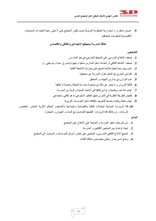 ‫التقرير‬‫النهائي‬‫ألشغال‬‫الملتقى‬‫األول‬‫للمجتمع‬‫المدني‬
44
9.‫و‬ ‫السياسية‬ ‫الخيارات‬ ‫رهينة‬ ‫تبقى‬ ‫ال‬ ‫حتى‬ ‫المجتمع‬ ‫تطور‬ ‫حسب‬ ‫التربوية‬ ‫المنظومة‬ ‫استمرارية‬ ‫و‬ ‫استقرار‬ ‫ضمان‬
‫المتعاقبة‬ ‫للحكومات‬ ‫االقتصادية‬
‫واالقتصادي‬ ‫والثقافي‬ ‫االجتماعي‬ ‫بمحيطها‬ ‫المدرسة‬ ‫عالقة‬
‫التشخيص‬
1.‫ضعف‬‫اإلنفتاح‬‫على‬ ‫المدرسي‬‫ال‬‫المدارس‬ ‫جل‬ ‫في‬ ‫الخارجي‬ ‫محيط‬,
2.‫ضعف‬‫جهويا‬ ‫و‬ ‫محليا‬ ‫المدارس‬ ‫داخل‬ ‫انعدامه‬ ‫او‬ ‫الثقافي‬ ‫النشاط‬(‫مسرح‬,‫سنماء‬,‫موسيقي‬)...
3.‫الثقاية‬ ‫االنشطة‬ ‫ممارسة‬ ‫على‬ ‫تشجع‬ ‫مالئمة‬ ‫تحتية‬ ‫بنية‬ ‫وجود‬ ‫عدم‬
4.‫تعز‬ ‫العمل‬ ‫بها‬ ‫الجاري‬ ‫القوانين‬‫محيطها‬ ‫عن‬ ‫المدرسة‬ ‫ل‬
5.‫ب‬ ‫التوازن‬ ‫عدم‬‫المناطق‬ ‫و‬ ‫الجهات‬ ‫مدارس‬ ‫ين‬
6.‫من‬ ‫ذلك‬ ‫عن‬ ‫ينجر‬ ‫ما‬ ‫و‬ ‫الدروس‬ ‫كثافة‬‫أو‬ ‫رياضية‬ ‫أنشطة‬ ‫ممارسة‬ ‫صعوبة‬‫ثقافية‬
7.‫المدرسة‬ ‫من‬ ‫قريبا‬ ‫و‬ ‫الجديدة‬ ‫االحياء‬ ‫في‬ ‫ثقافية‬ ‫نوادي‬ ‫و‬ ‫رياضية‬ ‫مالعب‬ ‫غياب‬
8.‫واجتماعي‬ ‫ثقافي‬ ‫هو‬ ‫ما‬ ‫في‬ ‫السليم‬ ‫التفكير‬ ‫تعيق‬ ‫التدرس‬ ‫في‬ ‫التلفزية‬ ‫الطريقة‬ ‫طغيان‬
9.‫وطني‬ ‫خطة‬ ‫غياب‬‫التربوية‬ ‫المؤسسات‬ ‫داخل‬ ‫بالثقافة‬ ‫للتعريف‬ ‫واضحة‬ ‫ة‬
11.‫قلة‬‫لمجاال‬ ‫الميدانية‬ ‫الزيارات‬‫واجتماعية‬ ‫واقتصادية‬ ‫ثقافية‬ ‫ت‬(‫المتاحف‬,‫المعالم‬‫المخابر‬ ‫األثرية‬,‫المقاصر‬,
‫ال‬‫ورشات‬)...,‫وكذلك‬‫قلة‬‫ال‬‫زيار‬‫ات‬‫الحجارة‬ ‫و‬ ‫الحيوان‬ ‫و‬ ‫النبات‬ ‫مع‬ ‫للتواصل‬ ‫الطبيعية‬.
‫البدائل‬
1.‫تشريع‬ ‫سن‬‫تحفز‬ ‫ات‬‫و‬ ‫المدرسة‬‫ا‬‫المجتمع‬ ‫على‬ ‫االنفتاح‬ ‫على‬ ‫لجامعة‬.
2.‫المدرسة‬ ‫و‬ ‫الثقافيين‬ ‫المنتجين‬ ‫بين‬ ‫تواصل‬ ‫إيجاد‬.
3.‫المجتمع‬ ‫الى‬ ‫الوصول‬ ‫و‬ ‫المؤسسات‬ ‫أسواق‬ ‫تجاوز‬ ‫على‬ ‫الجامعي‬ ‫و‬ ‫المدرسي‬ ‫الثقافي‬ ‫االنتاج‬ ‫تشجيع‬
4.‫اللغات‬ ‫مشكلة‬ ‫بخصوص‬ ‫وطني‬ ‫حوار‬ ‫أسس‬ ‫وضع‬
 
