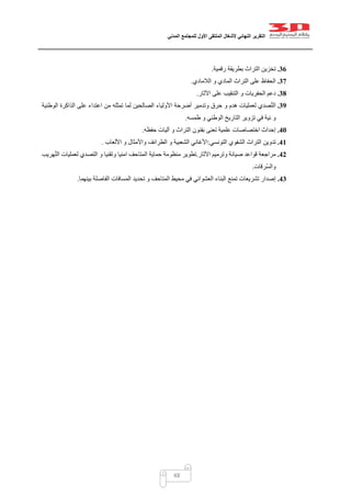 ‫التقرير‬‫النهائي‬‫ألشغال‬‫الملتقى‬‫األول‬‫للمجتمع‬‫المدني‬
48
36.‫رقمية‬ ‫بطريقة‬ ‫التراث‬ ‫تخزين‬.
37.‫الالمادي‬ ‫و‬ ‫المادي‬ ‫التراث‬ ‫على‬ ‫الحفاظ‬.
38.‫اآلثار‬ ‫على‬ ‫التنقيب‬ ‫و‬ ‫الحفريات‬ ‫دعم‬.
39.‫الوطنية‬ ‫الذاكرة‬ ‫على‬ ‫اعتداء‬ ‫من‬ ‫تمثله‬ ‫لما‬ ‫الصالحين‬ ‫األولياء‬ ‫أضرحة‬ ‫وتدمير‬ ‫حرق‬ ‫و‬ ‫هدم‬ ‫لعمليات‬ ‫صدي‬ّ‫ت‬‫ال‬
‫طمسه‬ ‫و‬ ‫الوطني‬ ‫التاريخ‬ ‫تزوير‬ ‫في‬ ‫نية‬ ‫و‬.
41.‫حفظه‬ ‫آليات‬ ‫و‬ ‫التراث‬ ‫بفنون‬ ‫تعنى‬ ‫علمية‬ ‫اختصاصات‬ ‫إحداث‬.
41.‫التونسي‬ ‫الشفوي‬ ‫التراث‬ ‫تدوين‬:‫األلعاب‬ ‫و‬ ‫واألمثال‬ ‫الطرائف‬ ‫و‬ ‫الشعبية‬ ‫األغاني‬.
42.‫اآلثار‬ ‫وترميم‬ ‫صيانة‬ ‫قواعد‬ ‫مراجعة‬.‫هريب‬ّ‫ت‬‫ال‬ ‫لعمليات‬ ‫التصدي‬ ‫و‬ ‫وتقنيا‬ ‫امنيا‬ ‫المتاحف‬ ‫حماية‬ ‫منظومة‬ ‫تطوير‬
‫ّرقات‬‫س‬‫وال‬.
43.‫تم‬ ‫تشريعات‬ ‫إصدار‬‫بينهما‬ ‫الفاصلة‬ ‫المسافات‬ ‫تحديد‬ ‫و‬ ‫المتاحف‬ ‫محيط‬ ‫في‬ ‫العشوائي‬ ‫البناء‬ ‫نع‬.
 