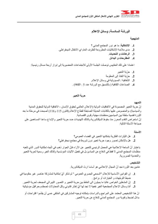 ‫التقرير‬‫النهائي‬‫ألشغال‬‫الملتقى‬‫األول‬‫للمجتمع‬‫المدني‬
49
‫الورشة‬‫السادسة‬:‫اإلعالم‬ ‫وسائل‬
‫المنهجية‬
1.‫اإلشكالية‬.‫؟‬ ‫المدني‬ ‫المجتمع‬ ‫دور‬ ‫هو‬ ‫ما‬
2.‫الديمقراطي‬ ‫االنتقال‬ ‫اي‬ ‫العام‬ ‫للظرف‬ ‫المطروحة‬ ‫اإلشكاليات‬ ‫مالئمة‬ ‫مدى‬.
3.‫التحد‬ ‫و‬ ‫الرهانات‬‫يات‬.
4.‫البدائل‬ ‫و‬ ‫المقترحات‬.
‫رئيسية‬ ‫مسائل‬ ‫أربعة‬ ‫إبراز‬ ‫إلى‬ ‫التحضيرية‬ ‫لالجتماعات‬ ‫األولى‬ ‫الجلسة‬ ‫توصلت‬ ‫المقاييس‬ ‫تلك‬ ‫على‬ ‫اعتمادا‬:
1.‫التعبير‬ ‫ّية‬‫ر‬‫ح‬
2.‫المعلومة‬ ‫إلى‬ ‫النفاذ‬ ‫ّية‬‫ر‬‫ح‬
3.‫فافية‬ّ‫ش‬‫ال‬/‫اإلعالم‬ ‫وسائل‬ ‫في‬ ‫المسؤولية‬.
4.‫الثقافية‬ ‫الصناعات‬(‫عدد‬ ‫الورشة‬ ‫مع‬ ‫بالتنسيق‬5:‫الثقافة‬).
‫التعبير‬ ‫حرية‬
‫التمهيد‬
‫الدولية‬ ‫االتفاقيات‬ ‫في‬ ‫المضمونة‬ ‫التعبير‬ ‫حرية‬ ّ‫إن‬(‫المدنية‬ ‫للحقوق‬ ‫الدولية‬ ‫االتفاقية‬ ، ‫اإلنسان‬ ‫لحقوق‬ ‫العالمي‬ ‫اإلعالن‬
‫والسياسية‬)‫اإلعالم‬ ‫لقطاع‬ ‫الضابطة‬ ‫الحديثة‬ ‫بالكتابات‬ ‫عليها‬ ‫،والمنصوص‬(‫قانون‬005‫و‬000)‫بعد‬ ‫ما‬ ‫مرحلة‬ ‫في‬ ‫أصبحت‬
‫قضي‬ ‫الثورة‬‫اقتصادية‬ ‫وقوى‬ ‫مهنية‬ ‫السياسيين،منظمات‬ ‫بين‬ ‫سلطة‬ ‫ة‬.
‫على‬ ‫المساهمين‬ ‫ساعدا‬ ‫واإلبداع‬ ‫التعبير‬ ‫حرية‬ ‫ضد‬ ‫التهديدات‬ ‫وكذلك‬ ‫الديكتاتورية‬ ‫سقوط‬ ‫منذ‬ ‫المحرز‬ ‫التقدم‬ ‫استعراض‬ ّ‫إن‬
‫التالية‬ ‫األسئلة‬ ‫صياغة‬:
‫األسئلة‬
1.‫العمومي؟‬ ‫الفضاء‬ ‫في‬ ‫التعبير‬ ‫بإمكانها‬ ‫الفكرية‬ ‫ّارات‬‫ي‬‫الت‬ ‫هل‬
2.‫باإلمك‬ ‫هل‬‫ديمقراطي؟‬ ‫مجتمع‬ ‫في‬ ‫شروط‬ ‫دون‬ ‫تعبير‬ ‫حرية‬ ‫وجود‬ ‫تصور‬ ‫ان‬
‫تلعبه‬ ‫الذي‬ ‫الدور‬ ‫إمكانية‬ ‫جاه‬ّ‫ت‬‫ا‬ ‫في‬ ‫ذهب‬ ‫الحوار‬ ّ‫فإن‬ ‫اآلراء‬ ‫عن‬ ‫للتعبير‬ ‫الرئيسي‬ ‫المحمل‬ ‫هي‬ ‫اإلعالمية‬ ‫الساحة‬ ّ‫أن‬ ‫باعتبار‬
‫ا‬ ‫وكذلك‬ ‫ّسية‬‫س‬‫المؤ‬ ‫اآلليات‬ ‫تفعيل‬ ‫في‬ ‫بل‬ ‫المبادئ‬ ‫عن‬ ‫الدفاع‬ ‫في‬ ‫فقط‬ ‫ال‬ ‫المدني‬ ‫المجتمع‬ ‫مات‬ّ‫منظ‬‫التعبير‬ ‫لحرية‬ ‫رسمية‬ ‫لغير‬
‫الضرورية‬ ‫والتعددية‬.
‫التشخيص‬
‫الديكتاتورية‬ ‫ارث‬ ‫أساسا‬ ‫هو‬ ‫اإلعالمي‬ ‫المجال‬ ّ‫أن‬ ‫نجد‬ ‫الثورة‬ ‫بعد‬ ‫عامين‬.
1.‫لإلعالم‬ ‫األساسية‬ ‫القوانين‬ ‫إن‬"‫العمومي‬ ‫البصري‬ ‫السمعي‬"‫في‬ ‫حكومية‬ ‫غير‬ ‫عناصر‬ ‫لمشاركة‬ ‫إمكانية‬ ّ‫ي‬‫أ‬ ‫تذكر‬ ‫لم‬
‫برام‬ ‫أو‬ ‫الخيارات‬ ‫و‬ ‫ّهات‬‫ج‬‫التو‬ ‫ضبط‬‫ج‬.
2.‫التعبير‬ ‫لحرية‬ ‫المجحف‬ ‫الليبرالي‬ ‫التصور‬ ‫و‬ ‫التعبير‬ ‫حرية‬ ‫بين‬ ‫الخلط‬ ‫الى‬ ‫يميلون‬ ‫ما‬ ‫غالبا‬ ‫الخواص‬ ‫المشغلين‬ ّ‫إن‬.
3.‫ّياتية‬‫س‬‫مؤ‬ ‫بعراقيل‬ ‫تصطدم‬ ‫المحاوالت‬ ‫وكل‬ ‫قانوني‬ ‫إطار‬ ّ‫ي‬‫أ‬ ‫لها‬ ‫نجد‬ ‫ال‬ ‫نفعية‬ ‫الغير‬ ‫المجتمعية‬ ‫اإلعالم‬ ‫وسائل‬ ‫ا‬ّ‫م‬‫أ‬
‫والدرا‬ ‫المراجع‬ ‫على‬ ‫المعتمد‬ ‫التشخيص‬ ‫هذا‬ ّ‫ان‬‫في‬ ‫المشاركين‬ ‫توجيه‬ ‫بإمكانه‬ ‫سات‬‫الملتقى‬‫أو‬ ‫اقتراحات‬ ‫موا‬ّ‫د‬‫يق‬ ‫أن‬ ‫عسى‬
‫التعبير‬ ‫حرية‬ ‫عن‬ ‫للدفاع‬ ‫المدني‬ ‫المجتمع‬ ‫دور‬ ‫وتقوية‬ ‫لضبط‬ ‫بدائل‬.
 