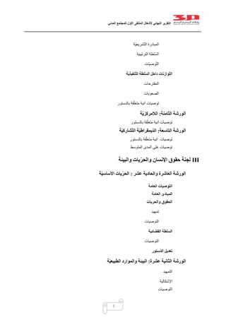 ‫التقرير‬‫النهائي‬‫ألشغال‬‫الملتقى‬‫األول‬‫للمجتمع‬‫المدني‬
5
‫ّة‬‫ي‬‫شريع‬ّ‫ت‬‫ال‬ ‫المبادرة‬
‫ا‬ ‫ّلطة‬‫س‬‫ال‬‫لترتيبية‬
‫ّات‬‫ي‬‫وص‬ّ‫ت‬‫ال‬
‫ة‬ّ‫ي‬‫ّنفيذ‬‫ت‬‫ال‬ ‫لطة‬ّ‫س‬‫ال‬ ‫داخل‬ ‫ّوازنات‬‫ت‬‫ال‬
‫المقترحات‬
‫الصعوبات‬
‫بالدستور‬ ‫قة‬ّ‫ل‬‫متع‬ ‫آنية‬ ‫توصيات‬
‫الثامنة‬ ‫الورشة‬:‫ة‬ّ‫ي‬‫الالمركز‬
‫توصيات‬‫بالدستور‬ ‫قة‬ّ‫ل‬‫متع‬ ‫آنية‬
‫التاسعة‬ ‫الورشة‬:‫ة‬ّ‫ي‬‫شارك‬ّ‫ت‬‫ال‬ ‫ة‬ّ‫ي‬‫ّيمقراط‬‫د‬‫ال‬
‫توصيات‬‫آنية‬‫بالدستور‬ ‫قة‬ّ‫ل‬‫متع‬
‫المتوسط‬ ‫المدى‬ ‫على‬ ‫توصيات‬
III‫والبيئة‬ ‫يات‬ّ‫ر‬‫والح‬ ‫اإلنسان‬ ‫حقوق‬ ‫لجنة‬
‫عشر‬ ‫والحادية‬ ‫العاشرة‬ ‫الورشة‬:‫ة‬ّ‫ي‬‫األساس‬ ‫يات‬ّ‫ر‬‫الح‬
‫العامة‬ ‫التوصيات‬
‫ة‬ّ‫م‬‫العا‬ ‫المبادئ‬
‫والحريات‬ ‫الحقوق‬
‫تمهيد‬
‫التوصيات‬
‫القضائية‬ ‫السلطة‬
‫التوصيات‬
‫ّستور‬‫د‬‫ال‬ ‫تعديل‬
‫الورشة‬‫الثانية‬‫عشرة‬:‫ة‬ّ‫ي‬‫الطبيع‬ ‫والموارد‬ ‫البيئة‬
‫التمهيد‬
‫اإلشكالية‬
‫التوصيات‬
 