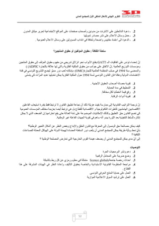 ‫التقرير‬‫النهائي‬‫ألشغال‬‫الملتقى‬‫األول‬‫للمجتمع‬‫المدني‬
52
2.‫المدون‬ ‫ميثاق‬ ‫تحرير‬ ‫االجتماعية‬ ‫المواقع‬ ‫على‬ ‫صفحات‬ ‫وأصحاب‬ ‫مدونين‬ ‫من‬ ‫االنترنت‬ ‫على‬ ‫الناشطين‬ ‫دعوة‬ ‫ـ‬.
3.‫تموي‬ ‫مصادر‬ ‫نشر‬ ‫على‬ ‫االعالم‬ ‫وسائل‬ ‫حمل‬ ‫ـ‬‫لها‬
4.‫العمومية‬ ‫االعالم‬ ‫وسائل‬ ‫على‬ ‫المسؤولين‬ ‫انتداب‬ ‫في‬ ‫وشفافة‬ ‫واضحة‬ ‫مقاييس‬ ‫اعتماد‬ ‫الى‬ ‫الدعوة‬ ‫ـ‬.
‫سلعنة‬‫الثقافة‬:‫المنتجين؟‬ ‫حقوق‬ ‫أو‬ ‫المؤلفين‬ ‫حقوق‬
‫الــ‬ ‫اتفاقيات‬ ‫على‬ ‫تونس‬ ‫إمضاء‬ ّ‫إن‬GATT‫المنتجين‬ ‫حقوق‬ ‫إلى‬ ‫المؤلف‬ ‫حقوق‬ ‫مفهوم‬ ‫من‬ ‫تدريجي‬ ‫انزالق‬ ‫نحو‬ ‫األبواب‬ ‫يفتح‬
‫وم‬‫العالمية‬ ‫التوزيع‬ ‫ؤسسات‬.‫بالتجارة‬ ‫عالقة‬ ‫لها‬ ‫والتي‬ ‫الفكرية‬ ‫الملكية‬ ‫حقوق‬ ‫من‬ ‫جوانب‬ ‫على‬ ‫االتفاق‬ ّ‫إن‬( (ADPIC
‫سنة‬ ‫والممضى‬0441‫للتجارة‬ ‫العالمية‬ ‫المنظمة‬ ‫صلب‬ ‫في‬: (OMC)‫ة‬ّ‫م‬‫ق‬ ‫في‬ ‫التونسي‬ ‫التشريع‬ ‫ليضع‬ ‫ّز‬‫ي‬‫مم‬ ‫دور‬ ‫لعب‬ ‫بإمكانه‬
‫الدولية‬ ‫االهتمامات‬.‫ل‬ ‫التونسي‬ ‫القانون‬ ‫فإن‬ ‫وهكذا‬‫سنة‬0441‫كي‬ ‫ات‬ّ‫المر‬ ‫عديد‬ ‫تعديلها‬ ‫يمكن‬ ‫الفكرية‬ ‫الملكية‬ ‫حول‬‫ى‬ّ‫ن‬‫يتس‬
1.‫الحقوق‬ ‫أصحاب‬ ‫حصانة‬ ‫تقوية‬‫األجنبية‬.
2.‫الحماية‬ ‫مدة‬ ‫في‬ ‫التمطيط‬.
3.‫مخالفة‬ ‫لكل‬ ‫الخطايا‬ ‫قيمة‬ ‫رفع‬.
4.‫الرقابة‬ ‫أدوات‬ ‫تقوية‬.
‫القانون‬ ‫تطبيق‬ ‫نجاعة‬ َ‫أن‬ ‫ذلك‬ ‫هزيلة‬ ‫بقيت‬ ‫ممارسة‬ ‫إلى‬ ‫القانونية‬ ‫التراتيب‬ ‫ترجمة‬ ّ‫إن‬‫الفاعلين‬ ‫استيعاب‬ ‫بقدرة‬ ‫فقط‬ ‫ترتبط‬ ‫ال‬
‫العمومية‬ ‫المؤسسات‬ ‫مختلف‬ ‫بعزيمة‬ ‫أيضا‬ ‫ترتبط‬ ‫هي‬ ‫بل‬ ‫للقطاع‬ ‫االقتصادية‬ ‫و‬ ‫التكنولوجية‬ ‫ّرات‬‫ي‬‫للتغ‬ ‫الهامشيين‬ ‫االقتصاديين‬
‫احترامها‬ ‫يقع‬ ‫حتى‬ ‫العدالة‬ ‫ة‬ّ‫م‬‫ذ‬ ‫على‬ ‫الموضوعة‬ ‫اإلمكانيات‬ ‫وكذلك‬ ‫التطبيق‬ ‫ّز‬‫ي‬‫ح‬ ‫القانون‬ ‫تضع‬ ‫كي‬.‫يم‬ ‫ال‬ ‫الذي‬ ‫الضعف‬ ‫إن‬‫كن‬
‫الوطنية‬ ‫غير‬ ‫الفاعلة‬ ‫الجهات‬ ‫تقوية‬ ‫في‬ ‫ساهم‬ ‫ه‬ّ‫ن‬‫أ‬ ‫يبدو‬ ‫الثورة‬ ‫بعد‬ ‫التنفيذية‬ ‫للسلط‬ ‫إنكاره‬.
‫الوطنية؟‬ ‫التعبير‬ ‫أشكال‬ ‫عن‬ ‫النظر‬ ‫وبغض‬ ‫واإلبداع‬ ‫الخلق‬ ‫قانون‬ ‫مع‬ ‫المعرفة‬ ‫إلى‬ ‫الوصول‬ ‫حق‬ ‫مصالحة‬ ‫يمكن‬ ‫كيف‬
‫المضاد‬ ‫السلطة‬ ‫دور‬ ‫يلعب‬ ‫أن‬ ‫المدني‬ ‫للمجتمع‬ ‫يمكن‬ ‫طريقة‬ ‫ّة‬‫ي‬‫وبأ‬ ‫نمط‬ ّ‫ي‬‫بأ‬‫للصناعات‬ ‫المعدلة‬ ‫الهياكل‬ ‫على‬ ‫الدولة‬ ‫لهيمنة‬ ‫ة‬
‫؟‬ ‫الثقافية‬
‫الوطنية‬ ‫المصلحة‬ ‫تعارض‬ ‫التي‬ ‫الخارجية‬ ‫القوى‬ ‫هيمنة‬ ‫يضعف‬ ‫أن‬ ‫المدني‬ ‫للمجتمع‬ ‫يمكن‬ ‫مدى‬ ّ‫ي‬‫أ‬ ‫إلى‬‫؟‬
‫التوصيات‬
1.‫الحرة‬ ‫البرمجيات‬ ‫ونشر‬ ‫دعم‬
2.‫الرقمية‬ ‫المحامل‬ ‫على‬ ‫ضريبة‬ ‫وضع‬
3.‫جامعة‬ ‫رخصة‬ ‫احداث‬licence globale‫في‬ ‫متمثلة‬‫رمزي‬ ‫معلوم‬‫بالشبكة‬ ‫ربط‬ ‫كل‬ ‫عن‬
4.‫التأليف‬ ‫بحقوق‬ ‫والخاصة‬ ‫االستبدادية‬ ‫القانونية‬ ‫المنظومة‬ ‫مراجعة‬‫وإعادة‬‫هذا‬ ‫على‬ ‫المشرفة‬ ‫الهيئات‬ ‫في‬ ‫النظر‬
‫القطاع‬.
5.‫حماية‬ ‫على‬ ‫العمل‬‫المنتج‬‫التونسي‬ ‫الحرفي‬.
6.‫الموازية‬ ‫االعالمية‬ ‫السوق‬ ‫ترشيد‬ ‫على‬ ‫العمل‬
 
