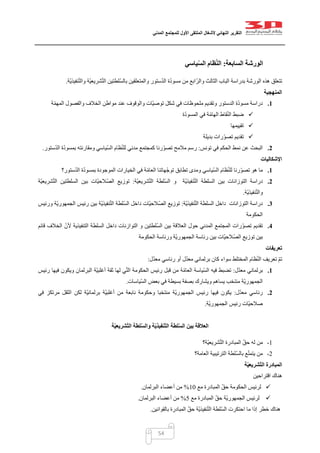 ‫التقرير‬‫النهائي‬‫ألشغال‬‫الملتقى‬‫األول‬‫للمجتمع‬‫المدني‬
54
‫السابعة‬ ‫الورشة‬:‫ياسي‬ّ‫س‬‫ال‬ ‫ظام‬ّ‫ن‬‫ال‬
‫ّة‬‫ي‬‫نفيذ‬ّ‫ت‬‫وال‬ ‫ّة‬‫ي‬‫شريع‬ّ‫ت‬‫ال‬ ‫ّلطتين‬‫س‬‫بال‬ ‫والمتعلقين‬ ‫ستور‬ّ‫د‬‫ال‬ ‫ة‬ّ‫د‬‫مسو‬ ‫من‬ ‫ابع‬ّ‫ر‬‫وال‬ ‫الثالث‬ ‫الباب‬ ‫بدراسة‬ ‫الورشة‬ ‫هذه‬ ‫تتعلق‬.
‫المنهجية‬
1.‫ملحو‬ ‫وتقديم‬ ‫الدستور‬ ‫ة‬ّ‫د‬‫مسو‬ ‫دراسة‬‫ة‬ّ‫م‬‫المه‬ ‫والفصول‬ ‫الخالف‬ ‫مواطن‬ ‫عند‬ ‫والوقوف‬ ‫ّات‬‫ي‬‫توص‬ ‫شكل‬ ‫في‬ ‫ظات‬
‫ة‬ّ‫د‬‫المسو‬ ‫في‬ ‫ة‬ّ‫م‬‫الها‬ ‫قاط‬ّ‫ن‬‫ال‬ ‫ضبط‬
‫تقييمها‬
‫بديلة‬ ‫رات‬ّ‫تصو‬ ‫تقديم‬
2.‫تونس‬ ‫في‬ ‫الحكم‬ ‫نمط‬ ‫عن‬ ‫البحث‬:‫ستور‬ّ‫د‬‫ال‬ ‫ة‬ّ‫د‬‫بمسو‬ ‫ومقارنته‬ ‫ّياسي‬‫س‬‫ال‬ ‫ظام‬ّ‫ن‬‫لل‬ ‫مدني‬ ‫كمجتمع‬ ‫رنا‬ّ‫و‬‫تص‬ ‫مالمح‬ ‫رسم‬.
‫اإلشكاليات‬
1.‫ا‬ ‫ظام‬ّ‫ن‬‫لل‬ ‫رنا‬ّ‫و‬‫تص‬ ‫هو‬ ‫ما‬‫ستور‬ّ‫د‬‫ال‬ ‫ة‬ّ‫د‬‫بمسو‬ ‫الموجودة‬ ‫الخيارات‬ ‫في‬ ‫ة‬ّ‫م‬‫العا‬ ‫ّهاتنا‬‫ج‬‫تو‬ ‫تطابق‬ ‫ومدى‬ ‫ّياسي‬‫س‬‫ل‬‫؟‬
2.‫دراسة‬‫بين‬ ‫التوزانات‬‫ّة‬‫ي‬‫نفيذ‬ّ‫ت‬‫ال‬ ‫السلطة‬‫و‬‫ّة‬‫ي‬‫شريع‬ّ‫ت‬‫ال‬ ‫ّلطة‬‫س‬‫ال‬:‫ّة‬‫ي‬‫شريع‬ّ‫ت‬‫ال‬ ‫السلطتين‬ ‫بين‬ ‫ّات‬‫ي‬‫ّالح‬‫ص‬‫ال‬ ‫توزيع‬
‫ّة‬‫ي‬‫نفيذ‬ّ‫ت‬‫وال‬.
3.‫دراسة‬‫التوزانات‬‫ّة‬‫ي‬‫نفيذ‬ّ‫ت‬‫ال‬ ‫السلطة‬ ‫داخل‬:‫ّات‬‫ي‬‫الصّالح‬ ‫توزيع‬‫ورئيس‬ ‫ّة‬‫ي‬‫الجمهور‬ ‫رئيس‬ ‫بين‬ ‫ّة‬‫ي‬‫نفيذ‬ّ‫ت‬‫ال‬ ‫ّلطة‬‫س‬‫ال‬ ‫داخل‬
‫الحكومة‬
4.‫تقديم‬‫ّلطتين‬‫س‬‫ال‬ ‫بين‬ ‫العالقة‬ ‫حول‬ ‫المدني‬ ‫المجتمع‬ ‫رات‬ّ‫و‬‫تص‬‫التنفيذية‬ ‫السلطة‬ ‫داخل‬ ‫التوازنات‬ ‫و‬‫قائم‬ ‫الخالف‬ ّ‫ألن‬
‫الحكومة‬ ‫ورئاسة‬ ‫ّة‬‫ي‬‫الجمهور‬ ‫رئاسة‬ ‫بين‬ ‫ّات‬‫ي‬‫الصّالح‬ ‫توزيع‬ ‫بين‬
‫تعريفات‬
‫المختلط‬ ‫ظام‬ّ‫ن‬‫ال‬ ‫تعريف‬ ّ‫م‬‫ت‬‫ل‬ّ‫د‬‫مع‬ ‫رئاسي‬ ‫أو‬ ‫ل‬ّ‫د‬‫مع‬ ‫برلماني‬ ‫كان‬ ‫سواء‬:
1.‫ل‬ّ‫د‬‫مع‬ ‫برلماني‬:‫رئيس‬ ‫فيها‬ ‫ويكون‬ ‫البرلمان‬ ‫ّة‬‫ي‬‫أغلب‬ ‫ثقة‬ ‫لها‬ ‫ي‬ّ‫ت‬‫ال‬ ‫الحكومة‬ ‫رئيس‬ ‫قبل‬ ‫من‬ ‫ة‬ّ‫م‬‫العا‬ ‫ّياسة‬‫س‬‫ال‬ ‫فيه‬ ‫تضبط‬
‫ّياسات‬‫س‬‫ال‬ ‫بعض‬ ‫في‬ ‫بسيطة‬ ‫بصفة‬ ‫ويشارك‬ ‫يساهم‬ ‫منتخب‬ ‫ّة‬‫ي‬‫الجمهور‬.
2.‫ل‬ّ‫د‬‫مع‬ ‫رئاسي‬:‫وح‬ ‫منتخبا‬ ‫ّة‬‫ي‬‫الجمهور‬ ‫رئيس‬ ‫فيها‬ ‫يكون‬‫في‬ ‫مرتكز‬ ‫الثقل‬ ‫لكن‬ ‫ّة‬‫ي‬‫برلمان‬ ‫ّة‬‫ي‬‫أغلب‬ ‫من‬ ‫نابعة‬ ‫كومة‬
‫ّة‬‫ي‬‫الجمهور‬ ‫رئيس‬ ‫ّات‬‫ي‬‫صالح‬.
‫ة‬ّ‫ي‬‫ّشريع‬‫ت‬‫ال‬ ‫لطة‬ّ‫س‬‫وال‬ ‫ة‬ّ‫ي‬‫ّنفيذ‬‫ت‬‫ال‬ ‫لطة‬ّ‫س‬‫ال‬ ‫بين‬ ‫العالقة‬
0-‫ّة؟‬‫ي‬‫شريع‬ّ‫ت‬‫ال‬ ‫المبادرة‬ ّ‫ق‬‫ح‬ ‫له‬ ‫من‬
0-‫ا‬ ‫ّلطة‬‫س‬‫بال‬ ‫ع‬ّ‫ت‬‫يتم‬ ‫من‬‫العامة‬ ‫لترتيبية‬‫؟‬
‫ة‬ّ‫ي‬‫ّشريع‬‫ت‬‫ال‬ ‫المبادرة‬
‫اقتراحين‬ ‫هناك‬
‫ال‬ ّ‫ق‬‫ح‬ ‫الحكومة‬ ‫لرئيس‬‫مع‬ ‫مبادرة‬02%‫البرلمان‬ ‫أعضاء‬ ‫من‬.
‫مع‬ ‫المبادرة‬ ّ‫ق‬‫ح‬ ‫ّة‬‫ي‬‫الجمهور‬ ‫لرئيس‬5%‫البرلمان‬ ‫أعضاء‬ ‫من‬.
‫بالقوانين‬ ‫المبادرة‬ ّ‫ق‬‫ح‬ ‫ّة‬‫ي‬‫نفيذ‬ّ‫ت‬‫ال‬ ‫ّلطة‬‫س‬‫ال‬ ‫احتكرت‬ ‫ما‬ ‫إذا‬ ‫خطر‬ ‫هناك‬.
 