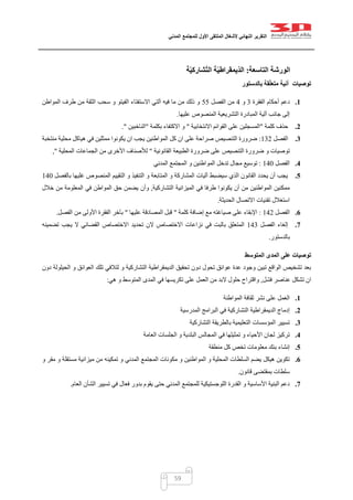 ‫التقرير‬‫النهائي‬‫ألشغال‬‫الملتقى‬‫األول‬‫للمجتمع‬‫المدني‬
59
‫التاسعة‬ ‫الورشة‬:‫ة‬ّ‫ي‬‫شارك‬ّ‫ت‬‫ال‬ ‫ة‬ّ‫ي‬‫ّيمقراط‬‫د‬‫ال‬
‫بالدستور‬ ‫قة‬ّ‫ل‬‫متع‬ ‫آنية‬ ‫توصيات‬
1.‫الفقرة‬ ‫أحكام‬ ‫دعم‬2‫و‬1‫الفصل‬ ‫من‬55‫المواطن‬ ‫طرف‬ ‫من‬ ‫الثقة‬ ‫سحب‬ ‫و‬ ‫الفيتو‬ ‫االستفتاء‬ ‫آلتي‬ ‫فيه‬ ‫ما‬ ‫من‬ ‫ذلك‬ ‫و‬
‫الم‬ ‫آلية‬ ‫جانب‬ ‫إلى‬‫عليها‬ ‫المنصوص‬ ‫التشريعية‬ ‫بادرة‬.
2.‫كلمة‬ ‫حذف‬"‫االنتخابية‬ ‫القوائم‬ ‫على‬ ‫المسجلين‬"‫بكلمة‬ ‫االكتفاء‬ ‫و‬"‫الناخبين‬."
3.‫الفصل‬020:‫منتخبة‬ ‫محلية‬ ‫هياكل‬ ‫في‬ ‫ممثلين‬ ‫يكونوا‬ ‫ان‬ ‫يجب‬ ‫المواطنين‬ ‫كل‬ ‫ان‬ ‫على‬ ‫صراحة‬ ‫التنصيص‬ ‫ضرورة‬
‫القانونية‬ ‫الطبيعة‬ ‫ضرورة‬ ‫على‬ ‫التنصيص‬ ‫ضرورة‬ ‫و‬ ‫توصيات‬"‫لأل‬‫المحلية‬ ‫الجماعات‬ ‫من‬ ‫األخرى‬ ‫صناف‬",
4.‫الفصل‬012:‫المدني‬ ‫المجتمع‬ ‫و‬ ‫المواطنين‬ ‫تدخل‬ ‫مجال‬ ‫توسيع‬
5.‫بالفصل‬ ‫غليها‬ ‫المنصوص‬ ‫التقييم‬ ‫و‬ ‫التنفيذ‬ ‫و‬ ‫المتابعة‬ ‫و‬ ‫المشاركة‬ ‫آليات‬ ‫سيضبط‬ ‫الذي‬ ‫القانون‬ ‫يحدد‬ ‫أن‬ ‫يجب‬012
‫التشاركية‬ ‫الميزانية‬ ‫في‬ ‫طرفا‬ ‫يكونوا‬ ‫أن‬ ‫من‬ ‫المواطنين‬ ‫ممكنين‬,‫وأن‬‫خالل‬ ‫من‬ ‫المعلومة‬ ‫في‬ ‫المواطن‬ ‫حق‬ ‫يضمن‬
‫الحديثة‬ ‫االتصال‬ ‫تقنيات‬ ‫استغالل‬.
6.‫الفصل‬010:‫كلمة‬ ‫إضافة‬ ‫مع‬ ‫صياغته‬ ‫على‬ ‫اإلبقاء‬"‫عليها‬ ‫المصادقة‬ ‫قبل‬"‫الفصل‬ ‫من‬ ‫األولى‬ ‫الفقرة‬ ‫بآخر‬.
7.‫الفصل‬ ‫إلغاء‬012‫تضمينه‬ ‫يجب‬ ‫ال‬ ‫القضائي‬ ‫االختصاص‬ ‫تحديد‬ ‫الن‬ ‫االختصاص‬ ‫نزاعات‬ ‫في‬ ‫بالبت‬ ‫المتعلق‬
‫بالدستور‬.
‫المتوسط‬ ‫المدى‬ ‫على‬ ‫توصيات‬
‫دون‬ ‫الحيلولة‬ ‫و‬ ‫العوائق‬ ‫تلك‬ ‫لتالفي‬ ‫و‬ ‫التشاركية‬ ‫الديمقراطية‬ ‫تحقيق‬ ‫دون‬ ‫تحول‬ ‫عوائق‬ ‫عدة‬ ‫وجود‬ ‫تبين‬ ‫الواقع‬ ‫تشخيص‬ ‫بعد‬
‫فشل‬ ‫عناصر‬ ‫تشكل‬ ‫ان‬,‫هي‬ ‫و‬ ‫المتوسط‬ ‫المدى‬ ‫في‬ ‫تكريسها‬ ‫على‬ ‫العمل‬ ‫من‬ ‫البد‬ ‫حلول‬ ‫واقتراح‬:
1.‫المواطنة‬ ‫ثقافة‬ ‫نشر‬ ‫على‬ ‫العمل‬
2.‫المدرسية‬ ‫البرامج‬ ‫في‬ ‫التشاركية‬ ‫الديمقراطية‬ ‫إدماج‬
3.‫التشاركية‬ ‫بالطريقة‬ ‫التعليمية‬ ‫المؤسسات‬ ‫تسيير‬
4.‫العامة‬ ‫الجلسات‬ ‫و‬ ‫البلدية‬ ‫المجالس‬ ‫في‬ ‫تمثيلها‬ ‫و‬ ‫األحياء‬ ‫لجان‬ ‫تركيز‬
5.‫منطقة‬ ‫كل‬ ‫تخص‬ ‫معلومات‬ ‫بنك‬ ‫إنشاء‬
6.‫المدني‬ ‫المجتمع‬ ‫مكونات‬ ‫و‬ ‫المواطنين‬ ‫و‬ ‫المحلية‬ ‫السلطات‬ ‫يضم‬ ‫هيكل‬ ‫تكوين‬‫و‬ ‫مقر‬ ‫و‬ ‫مستقلة‬ ‫ميزانية‬ ‫من‬ ‫تمكينه‬ ‫و‬
‫قانون‬ ‫بمقتضى‬ ‫سلطات‬.
7.‫العام‬ ‫الشأن‬ ‫تسيير‬ ‫في‬ ‫فعال‬ ‫بدور‬ ‫يقوم‬ ‫حتى‬ ‫المدني‬ ‫للمجتمع‬ ‫اللوجستيكية‬ ‫القدرة‬ ‫و‬ ‫األساسية‬ ‫البنية‬ ‫دعم‬.
 