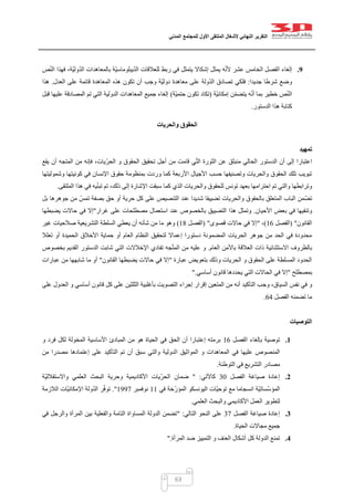 ‫التقرير‬‫النهائي‬‫ألشغال‬‫الملتقى‬‫األول‬‫للمجتمع‬‫المدني‬
63
9.‫ص‬ّ‫ن‬‫ال‬ ‫فهذا‬ ،‫ّة‬‫ي‬‫ول‬ّ‫د‬‫ال‬ ‫بالمعاهدات‬ ‫ّة‬‫ي‬‫يبلوماس‬ّ‫د‬‫ال‬ ‫للعالقات‬ ‫ربط‬ ‫في‬ ‫يتمثل‬ ‫إشكاال‬ ‫يمثل‬ ‫ه‬ّ‫ن‬‫أل‬ ‫عشر‬ ‫الخامس‬ ‫الفصل‬ ‫إلغاء‬
‫جديدا‬ ‫شرطا‬ ‫وضع‬:‫العدل‬ ‫على‬ ‫قائمة‬ ‫المعاهدة‬ ‫هذه‬ ‫تكون‬ ‫أن‬ ‫وجب‬ ‫ّة‬‫ي‬‫دول‬ ‫معاهدة‬ ‫على‬ ‫ولة‬ّ‫د‬‫ال‬ ‫تصادق‬ ‫فلكي‬.‫هذا‬
‫ّة‬‫ي‬‫إمكان‬ ‫ن‬ّ‫م‬‫يتض‬ ‫ه‬ّ‫ن‬‫أ‬ ‫بما‬ ‫خطير‬ ‫ص‬ّ‫ن‬‫ال‬(‫ّة‬‫ي‬‫حتم‬ ‫تكون‬ ‫تكاد‬)‫قبل‬ ‫عليها‬ ‫المصادقة‬ ‫تم‬ ‫التي‬ ‫الدولية‬ ‫المعاهدات‬ ‫جميع‬ ‫إلغاء‬
‫الدستور‬ ‫هذا‬ ‫كتابة‬.
‫والحريات‬ ‫الحقوق‬
‫تمهيد‬
‫اعت‬‫يقع‬ ‫أن‬ ‫المتجه‬ ‫من‬ ‫فإنه‬ ،‫ّيات‬‫ر‬‫الح‬ ‫و‬ ‫الحقوق‬ ‫تحقيق‬ ‫أجل‬ ‫من‬ ‫قامت‬ ‫ي‬ّ‫ت‬‫ال‬ ‫الثورة‬ ‫عن‬ ‫منبثق‬ ‫الحالي‬ ‫الدستور‬ ‫أن‬ ‫إلى‬ ‫بارا‬
‫وشموليتها‬ ‫كونيتها‬ ‫في‬ ‫اإلنسان‬ ‫حقوق‬ ‫بمنظومة‬ ‫وردت‬ ‫كما‬ ‫األربعة‬ ‫األجيال‬ ‫حسب‬ ‫وتصنيفها‬ ‫والحريات‬ ‫الحقوق‬ ‫تلك‬ ‫تبويب‬
‫للحقو‬ ‫تونس‬ ‫بعهد‬ ‫احترامها‬ ‫تم‬ ‫والتي‬ ‫وترابطها‬‫الملتقى‬ ‫هذا‬ ‫في‬ ‫يه‬ّ‫ن‬‫تب‬ ‫تم‬ ،‫ذلك‬ ‫إلى‬ ‫اإلشارة‬ ‫سبقت‬ ‫كما‬ ‫الذي‬ ‫والحريات‬ ‫ق‬.
‫بل‬ ‫جوهرها‬ ‫من‬ ّ‫تمس‬ ‫بصفة‬ ‫حق‬ ‫أو‬ ‫حرية‬ ‫كل‬ ‫على‬ ‫التنصيص‬ ‫عند‬ ‫شديدا‬ ‫تضييقا‬ ‫والحريات‬ ‫بالحقوق‬ ‫المتعلق‬ ‫الباب‬ ‫ّمن‬‫ض‬‫ت‬
‫األحيان‬ ‫بعض‬ ‫في‬ ‫وتنفيها‬.‫غرار‬ ‫على‬ ‫مصطلحات‬ ‫استعمال‬ ‫عند‬ ‫بالخصوص‬ ‫التضييق‬ ‫هذا‬ ‫وتمثل‬"‫في‬ ‫إال‬‫يضبطها‬ ‫حاالت‬
‫القانون‬( "‫الفصل‬00)،"‫قصوى‬ ‫حاالت‬ ‫في‬ ‫إال‬( "‫الفصل‬01)‫غير‬ ‫صالحيات‬ ‫التشريعية‬ ‫السلطة‬ ‫يعطي‬ ‫أن‬ ‫شأنه‬ ‫من‬ ‫ما‬ ‫وهو‬
‫تعلال‬ ‫أو‬ ‫الحميدة‬ ‫األخالق‬ ‫حماية‬ ‫أو‬ ‫العام‬ ‫النظام‬ ‫لتحقيق‬ ‫إعماال‬ ‫دستورا‬ ‫المضمونة‬ ‫الحريات‬ ‫جوهر‬ ‫من‬ ‫الحد‬ ‫في‬ ‫محدودة‬
‫العالق‬ ‫ذات‬ ‫االستثنائية‬ ‫بالظروف‬‫العام‬ ‫باألمن‬ ‫ة‬.‫بخصوص‬ ‫القديم‬ ‫الدستور‬ ‫شابت‬ ‫التي‬ ‫اإلخالالت‬ ‫تفادي‬ ‫جه‬ّ‫ت‬‫الم‬ ‫من‬ ‫عليه‬ ‫و‬
‫عبارة‬ ‫بتعويض‬ ‫وذلك‬ ‫الحريات‬ ‫و‬ ‫الحقوق‬ ‫على‬ ‫المسلطة‬ ‫الحدود‬"‫القانون‬ ‫يضبطها‬ ‫حاالت‬ ‫في‬ ‫إال‬"‫عبارات‬ ‫من‬ ‫شابهها‬ ‫ما‬ ‫أو‬
‫بمصطلح‬"‫أساسي‬ ‫قانون‬ ‫يحددها‬ ‫التي‬ ‫الحاالت‬ ‫في‬ ‫إال‬".
‫وج‬ ،‫السياق‬ ‫نفس‬ ‫في‬ ‫و‬‫على‬ ‫العدول‬ ‫و‬ ‫أساسي‬ ‫قانون‬ ‫كل‬ ‫على‬ ‫الثلثين‬ ‫بأغلبية‬ ‫التصويت‬ ‫إجراء‬ ‫إقرار‬ ‫المتعين‬ ‫من‬ ‫أنه‬ ‫التأكيد‬ ‫ب‬
‫الفصل‬ ‫تضمنه‬ ‫ما‬01.
‫التوصيات‬
1.‫الفصل‬ ‫بإلغاء‬ ‫توصية‬00‫و‬ ‫فرد‬ ‫لكل‬ ‫المخولة‬ ‫األساسية‬ ‫المبادئ‬ ‫من‬ ‫هو‬ ‫الحياة‬ ‫في‬ ‫الحق‬ ‫أن‬ ‫إعتبارا‬ ‫برمته‬
‫ا‬ ‫المواثيق‬ ‫و‬ ‫المعاهدات‬ ‫في‬ ‫عليها‬ ‫المنصوص‬‫من‬ ‫مصدرا‬ ‫إعتمادها‬ ‫على‬ ‫التأكيد‬ ‫تم‬ ‫أن‬ ‫سبق‬ ‫والتي‬ ‫لدولية‬
‫التوطئة‬ ‫في‬ ‫التشريع‬ ‫مصادر‬.
2.‫الفصل‬ ‫صياغة‬ ‫إعادة‬22‫كاآلتي‬" :‫ّة‬‫ي‬‫واالستقالل‬ ‫العلمي‬ ‫البحث‬ ‫وحرية‬ ‫األكاديمية‬ ‫ّيات‬‫ر‬‫الح‬ ‫ضمان‬
‫في‬ ‫ّخة‬‫ر‬‫المؤ‬ ‫اليونسكو‬ ‫ّات‬‫ي‬‫توح‬ ‫مع‬ ‫انسجاما‬ ‫ّة‬‫ي‬‫ّسات‬‫س‬‫المؤ‬00‫نوفمبر‬0447."‫اإلم‬ ‫ولة‬ّ‫د‬‫ال‬ ‫ر‬ّ‫ف‬‫تو‬‫الالزمة‬ ‫ّات‬‫ي‬‫كان‬
‫العلمي‬ ‫والبحث‬ ‫األكاديمي‬ ‫العمل‬ ‫لتطوير‬.
3.‫الفصل‬ ‫صياغة‬ ‫إعادة‬27‫التالي‬ ‫النحو‬ ‫على‬" :‫في‬ ‫والرجل‬ ‫المرأة‬ ‫بين‬ ‫والفعلية‬ ‫التامة‬ ‫المساواة‬ ‫الدولة‬ ‫تضمن‬
‫الحياة‬ ‫مجاالت‬ ‫جميع‬.
4.‫المرأة‬ ‫ضد‬ ‫التمييز‬ ‫و‬ ‫العنف‬ ‫أشكال‬ ‫كل‬ ‫الدولة‬ ‫تمنع‬".
 
