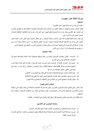 ‫التقرير‬‫النهائي‬‫ألشغال‬‫الملتقى‬‫األول‬‫للمجتمع‬‫المدني‬
67
‫الورشة‬‫عشر‬ ‫الثالثة‬:‫الهجــرة‬.
‫اإلشكالية‬
‫القانونية‬ ‫غير‬ ‫الهجرة‬ ‫مسألة‬ ‫بدراسة‬ ‫الورشة‬ ‫اهتمت‬.
‫االجتماعية‬ ‫منها‬ ‫المسائل‬ ‫من‬ ‫بالعديد‬ ‫وارتباطه‬ ‫الهجرة‬ ‫موضوع‬ ‫لتشعب‬ ‫فنظرا‬,‫باأل‬ ‫التطرق‬ ‫تم‬ ،‫واالقتصادية‬ ‫نموية‬ّ‫ت‬‫ال‬‫ساس‬
‫منها‬ ‫القانوني‬ ‫غير‬ ‫الجانب‬ ‫إلى‬.‫بالمسألة‬ ‫المتعلقة‬ ‫اإلشكاليات‬ ‫أهم‬ ‫طرح‬ ‫و‬ ‫الشرعية‬ ‫غير‬ ‫للهجرة‬ ‫الحالي‬ ‫الوضع‬ ‫دراسة‬ ‫بعد‬,
‫يلي‬ ‫ما‬ ‫إلى‬ ‫الورشة‬ ‫أعضاء‬ ‫توصل‬:
‫المهاجر‬ ‫وضعية‬ ‫االعتبار‬ ‫بعين‬ ‫تأخذ‬ ‫للهجرة‬ ‫فعلية‬ ‫سياسة‬ ‫غياب‬ ‫في‬,‫بعض‬ ‫اعتماد‬ ‫تقرر‬ ‫فعلي‬ ‫تغيير‬ ‫حصول‬ ‫انتظار‬ ‫في‬ ‫و‬
‫الح‬‫يوم‬ ‫المنعقد‬ ‫الملتقى‬ ‫اثر‬ ‫على‬ ‫الهجرة‬ ‫لجمعيات‬ ‫المؤقتة‬ ‫التنسيقية‬ ‫بها‬ ‫جاءت‬ ‫التي‬ ‫لول‬7‫ماي‬0200‫دوني‬ ‫سان‬ ‫بمدينة‬
‫بفرنسا‬,‫المدني‬ ‫المجتمع‬ ‫في‬ ‫ناشطين‬ ‫و‬ ‫أخرى‬ ‫مهاجرين‬ ‫جمعيات‬ ‫ممثلي‬ ‫من‬ ‫مجموعة‬ ‫قدمتها‬ ‫التي‬ ‫التوصيات‬ ‫إلى‬ ‫إضافة‬.
‫إلى‬ ‫التوصيات‬ ‫هذه‬ ‫تقسيم‬ ‫تم‬ ‫و‬7‫اآلتي‬ ‫هي‬ ‫و‬ ‫أبواب‬:
‫الجمعيات‬ ‫مكانة‬
1.‫كل‬ ‫تجمع‬ ‫ديمقراطيا‬ ‫منتخبة‬ ‫دائمة‬ ‫جمعياتية‬ ‫تنسيقية‬ ‫خلق‬ ‫و‬ ‫بالخارج‬ ‫التونسيين‬ ‫بجمعيات‬ ‫الفعلي‬ ‫االعتراف‬
‫الخارج‬ ‫وفي‬ ‫تونس‬ ‫في‬ ‫الفاعلة‬ ‫الجمعيات‬.
2.‫لحزب‬ ‫تابعة‬ ‫كانت‬ ‫التي‬ ‫المقرات‬ ‫و‬ ‫التونسية‬ ‫الدولة‬ ‫تصرف‬ ‫تحت‬ ‫الموجودة‬ ‫او‬ ‫التابعة‬ ‫المقرات‬ ‫كل‬ ‫تحويل‬
‫ال‬ ‫التجمع‬‫للطلبة‬ ‫جامعية‬ ‫مبيتات‬ ‫ثقافية‬ ‫مراكز‬ ‫إلى‬ ‫منحل‬,‫دمج‬ ‫إعادة‬ ‫و‬ ‫إيواء‬ ‫مراكز‬ ‫جمعيتية‬ ‫دور‬ ‫تنشيط‬ ‫مراكز‬
‫ادارتها‬ ‫من‬ ‫الجمعيات‬ ‫تمكين‬ ‫و‬ ‫ثقافي‬ ‫و‬ ‫اجتماعي‬.
3.‫الالجئين‬ ‫و‬ ‫المهاجرين‬ ‫مع‬ ‫تعمل‬ ‫التي‬ ‫التونسية‬ ‫للجمعيات‬ ‫لوجستية‬ ‫و‬ ‫مادية‬ ‫إعانات‬ ‫منح‬.
4.‫المجتمع‬ ‫مكونات‬ ‫داخل‬ ‫مختصين‬ ‫وجود‬ ‫ضرورة‬‫اإلشكالية‬ ‫لهذه‬ ‫فعلي‬ ‫حل‬ ‫إليجاد‬ ‫المدني‬.
5.‫الهجرة‬ ‫مسألة‬ ‫في‬ ‫السابقة‬ ‫االتفاقيات‬ ‫على‬ ‫االطالع‬ ‫من‬ ‫المدني‬ ‫المجتمع‬ ‫مكونات‬ ‫تمكين‬.
‫للهجرة‬ ‫األعلى‬ ‫المجلس‬
‫تركيبته‬ ‫في‬ ‫الهجرة‬ ‫مجال‬ ‫في‬ ‫الناشطة‬ ‫الجمعيات‬ ‫تشريك‬ ‫فيه‬ ‫يكون‬ ‫و‬ ‫بالخارج‬ ‫التونسيين‬ ‫يمثل‬ ‫للهجرة‬ ‫اعلي‬ ‫مجلس‬ ‫بعث‬
‫ع‬ ‫الدفاع‬ ‫بغرض‬‫دولة‬ ‫سلطات‬ ‫و‬ ‫التونسية‬ ‫السلطات‬ ‫بين‬ ‫الحوار‬ ‫في‬ ‫وسيطا‬ ‫يكون‬ ‫و‬ ‫الخصوصية‬ ‫و‬ ‫المشروعة‬ ‫مصالحهم‬ ‫ن‬
‫االستقبال‬.
‫النقابات‬ ‫و‬ ‫الجمعيات‬ ‫على‬ ‫وانفتاح‬ ‫ديمقراطية‬ ‫أكثر‬ ‫ليصبح‬ ‫بالخارج‬ ‫التونسيين‬ ‫ديوان‬ ‫هيكلة‬ ‫إعادة‬.
‫القانونيين‬ ‫غير‬ ‫المهاجرين‬ ‫وضعية‬
1.‫ا‬ ‫المهاجرين‬ ‫من‬ ‫الموقفين‬ ‫وضعية‬ ‫تسوية‬‫المغاربة‬ ‫و‬ ‫األفارقة‬ ‫منهم‬ ‫خاصة‬ ‫ألجانب‬.
2.‫الصادرة‬ ‫عائالتهم‬ ‫وأعضاء‬ ‫المهاجرين‬ ‫بحقوق‬ ‫المتعلقة‬ ‫الدولية‬ ‫المعاهدة‬ ‫على‬ ‫التونسية‬ ‫الدولة‬ ‫مصادقة‬ ‫ضرورة‬
‫في‬01‫ديسمبر‬0442.
 