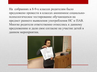 На собраниях в 8-9-х классах родителям было
предложено провести в классах анонимное социально-
психологическое тестирование обучающихся на
предмет раннего выявления употребления НС и ПАВ.
Многие родители ответственно отнеслись к данному
предложению и дали свое согласие на участие детей в
данном мероприятии.
 