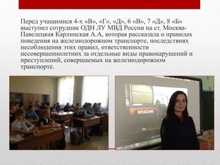 Перед учащимися 4-х «В», «Г», «Д», 6 «В», 7 «Д», 8 «Б»
выступил сотрудник ОДН ЛУ МВД России на ст. Москва-
Павелецкая Карлинская А.А, которая рассказала о правилах
поведения на железнодорожном транспорте, последствиях
несоблюдения этих правил, ответственности
несовершеннолетних за отдельные виды правонарушений и
преступлений, совершаемых на железнодорожном
транспорте.
 