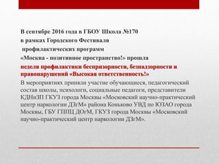 В сентябре 2016 года в ГБОУ Школа №170
в рамках Городского Фестиваля
профилактических программ
«Москва - позитивное пространство!» прошла
неделя профилактики беспризорности, безнадзорности и
правонарушений «Высокая ответственность!»
В мероприятиях приняли участие обучающиеся, педагогический
состав школы, психологи, социальные педагоги, представители
КДНиЗП ГКУЗ города Москвы «Московский научно-практический
центр наркологии ДЗгМ» района Коньково УВД по ЮЗАО города
Москвы, ГБУ ГППЦ ДОгМ, ГКУЗ города Москвы «Московский
научно-практический центр наркологии ДЗгМ».
 
