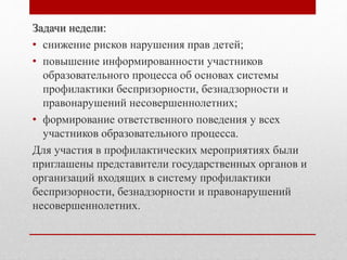 Задачи недели:
• снижение рисков нарушения прав детей;
• повышение информированности участников
образовательного процесса об основах системы
профилактики беспризорности, безнадзорности и
правонарушений несовершеннолетних;
• формирование ответственного поведения у всех
участников образовательного процесса.
Для участия в профилактических мероприятиях были
приглашены представители государственных органов и
организаций входящих в систему профилактики
беспризорности, безнадзорности и правонарушений
несовершеннолетних.
 