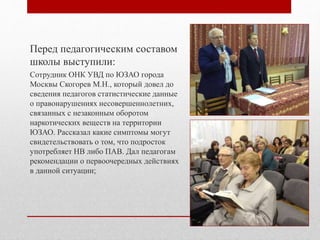 Перед педагогическим составом
школы выступили:
Сотрудник ОНК УВД по ЮЗАО города
Москвы Скогорев М.Н., который довел до
сведения педагогов статистические данные
о правонарушениях несовершеннолетних,
связанных с незаконным оборотом
наркотических веществ на территории
ЮЗАО. Рассказал какие симптомы могут
свидетельствовать о том, что подросток
употребляет НВ либо ПАВ. Дал педагогам
рекомендации о первоочередных действиях
в данной ситуации;
 