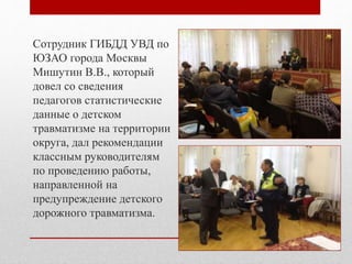 Сотрудник ГИБДД УВД по
ЮЗАО города Москвы
Мишутин В.В., который
довел со сведения
педагогов статистические
данные о детском
травматизме на территории
округа, дал рекомендации
классным руководителям
по проведению работы,
направленной на
предупреждение детского
дорожного травматизма.
 
