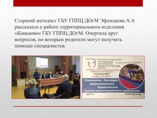 Старший методист ГБУ ГППЦ ДОгМ Эфендиева А.А
рассказала о работе территориального отделения
«Коньково» ГБУ ГППЦ ДОгМ. Очертила круг
вопросов, по которым родители могут получить
помощи специалистов.
 