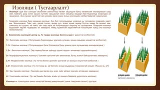 Изоляци ( Тусгаарлалт)
• Изоляци гэдэг бол сонгодог экологийн ойлголтоор чөлөөт эвцэлдлэг буюу панмиксийг хязгаарласан саад
мөн. Байгаль дээр нэгэн орших нутгийн харьцангуй ижил нөхцөлд амьдарч буй бодгалиуд хоорондоо үл
эвцэлдэнэ. Энэ юунаас үүсэлтэйг авч үзэхийн өмнө хэдэн янзын изоляцийн хэлбэр байдгийг судалцгаая.
1. Газарзүйн изоляци буюу механик изоляци: Энэ бол популяциудыг хооронд нь тусгаарлах газарзүйн хаалт
юм. Жишээлэвэл: Говь, цөл, далай тэнгис, өндөр уул, эсвэл хүний гараар бүтсэн төмөр ба засмал зам,
томоохон хот суурин, ой тайга, ойт хээр зэрэг нь популяциудыг хооронд нь тусгаарлана. Газарзүйн изоляци
бодгалийн хөдлөх чадвараас их хамаарна. Иймд идэвхитэй хөдөлгөөнтэй популяцийн хувьд энэ изоляци
нөлөө багатай.
2. Биологийн изоляцийг дотор нь 7н тусдаа изоляци болгон үздэг. ( үржилтэй холбоотой)
1т: Экологийн изоляци ( Популяцийн бодгалиудын үржлийн хугацаа, оршин амьдрах нөхцөлтэй холбоотой)
1.1т: Улирлын изоляци ( Популяциудын бэлэг боловсрох буюу үржилд орох хугацаагаар хязгаарлагдана.)
1.2т: Биотопын изоляци ( Ойр төрөлд багтах зүйлүүд орших газрын ялгаагаар тодорхойлогдоно)
2т: Морфофункциональ изоляци ( Үржлийн эрхтэний үйл ажиллагаа, бүтэц зохион байгуулалтаас хамаарна.)
2.1т: Морфологийн изоляци ( Үр тогтох болон үржлийн эрхтэний үл зохицох онцлогтой холбоотой )
2.2т: Физиологийн изоляци ( Үр тогтоход эр, эм бэлгийн эсүүд амьдрахад тохиромжгүй нөхцөл. Жишээ нь: pH)
3т: Зан төрхийн изоляци ( Үржлийн үед гаргах дуу, үнэр, хийх үйлдэл зэргийн ялгаанаас хамаарна.)
4т: Генетикийн изоляци ( Эр, эм биеийн бэлгийн эсийн үл зохицох байдалд үндэслэсэн изоляци)
Изоляци нь тохиолдлын шинж чанартай бөгөөд дивергенцийг (шинж тэмдэгийн салалт) үүсгэдэг.
 