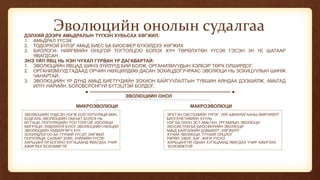 Эволюцийн онолын судалгааДЭЛХИЙ ДЭЭРХ АМЬДРАЛЫН ТҮҮХЭН ХУВЬСАХ ХӨГЖИЛ:
1. АМЬДРАЛ ҮҮСЭХ
2. ТОДОРХОЙ БҮЛЭГ АМЬД БИЕС БА БИОСФЕР БҮХЭЛДЭЭ ХӨГЖИХ
3. БИОЛОГИ- НИЙГМИЙН ОНЦГОЙ ТОГТОЛЦОО БОЛОХ ХҮН ТӨРӨЛХТӨН ҮҮСЭХ ГЭСЭН 3Н ҮЕ ШАТААР
ЯВАГДСАН.
ЭНЭ ҮЙЛ ЯВЦ НЬ НЭН ЧУХАЛ ГУРВАН ҮР ДАГАВАРТАЙ:
1. ЭВОЛЮЦИЙН ЯВЦАД ШИНЭ ЗҮЙЛҮҮД БИЙ БОЛЖ, ОРГАНИЗМУУДЫН ХЭЛБЭР ТӨРХ ОЛШИРДОГ.
2. ОРГАНИЗМУУД ГАДААД ОРЧИН НӨХЦӨЛДӨӨ ДАСАН ЗОХИЦДОГУЧРААС ЭВОЛЮЦИ НЬ ЗОХИЦУУЛЫН ШИНЖ
ЧАНАРТАЙ.
3. ЭВОЛЮЦИЙН ҮР ДҮНД АМЬД БИЕТҮҮДИЙН ЗОХИОН БАЙГУУЛАЛТЫН ТҮВШИН АЯНДАА ДЭЭШИЛЖ, АМЬТАД
ИЛҮҮ НАРИЙН, БОЛОВСРОНГУЙ БҮТЭЦТЭЙ БОЛДОГ.
ЭВОЛЮЦИЙН ОНОЛ
МИКРОЭВОЛЮЦИ МАКРОЭВОЛЮЦИ
ЭВОЛЮЦИЙН ҮНДСЭН НЭГЖ БОЛ ПОПУЛЯЦИ МӨН. ЭРХТЭН СИСТЕМИЙН ҮҮРЭГ, ҮЙЛ АЖИЛЛАГААНЫ ӨӨРЧЛӨЛТ
БОДГАЛЬ ЭВОЛЮЦИЙН ОБЕЬКТ БОЛОХ НЬ БИОГЕНЕТИКИЙН ХУУЛЬ
МУТАЦИ, ПОПУЛЯЦИЙН ТОО ТОЛГОЙ, ИЗОЛЯЦИ НЭГ БА ОЛОН ЭСТ АМЬТАН, УРГАМЛЫН ЭВОЛЮЦИ
МИГРАЦИ, ХӨДЛӨЗҮЙ БУЮУ ЭВОЛЮЦИЙН НӨХЦӨЛ ЭКОСИСТЕМ БА БИОСФЕРИЙН ЭВОЛЮЦИ
ЭВОЛЮЦИЙН ХӨДӨЛГӨГЧ ХҮЧ АМЬД БАЙГАЛИЙН ДЭВШИЛТ, ХӨГЖИЛТ
ЗОХИЛДЛОГОО БА ТҮҮНИЙ ҮҮСЭЛ, ХӨГЖИЛ ХҮНИЙ ЭВОЛЮЦИ, ТҮҮНИЙ ОНЦЛОГ
ПОПУЛЯЦИ, САЛБАР ЗҮЙЛ, ЗҮЙЛИЙН ҮҮСЭЛ ТӨРӨЛ, ОВОГ, БАГ, АНГИ ҮҮСНЭ
ХАРЬЦАНГУЙ БОГИНО ХУГАЦААНД ЯВАГДАХ УЧИР ХАРЬЦАНГУЙ УДААН ХУГАЦААНД ЯВАГДАХ УЧИР АЖИГЛАХ
АЖИГЛАХ БОЛОМЖГҮЙ БОЛОМЖТОЙ
 