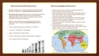Палентологийн баталгаа
• Дэлхийн гадаргуугын тунамал хурдсаас олдож буй амьтан
ургамалын үлдэгдэл нь палентологийн баталгаа болдог.
• Палентологийн эгнээ: Мөхсөн болон орчин үеийн амьд биес
хоорондоо удам төрлийн холбоотой хөгжсөнийг батлах
баримтууд олддог энэ нь амьтан ургамлын гарал үүсэлийг
тодорхойлоход дөхөмтэй болгодог.
• Адууны овгийн мөчдийн ясны филогенез буюу адууны
эволюцийг оросын эрдэмтэн В.О.Ковелевский сэргээн
босгосон.
• Загас+ Хуурай газрын сээр нуруугүйтэн= ихтиостег
• 2 нутагтан + мөлхөгчид= стегоцефал
• Шувуу + Мөлхөгчид= археоптерикс
• Хөхтөн + Мөлхөгчид= Араатан шүдэт гүрвэл, терапсид
• Хүн + Сармагчин= Мич пикантроп
Биогеографын баталгаа
• Дэлхий дээрх амьтан, ургамлын газарзүйн тархалт нь
түүхэн хувьсах хөгжлийн үр дүн юм.
• Шинэ зеландад аль эрт сөнөсөн гүрвэлийн багаас үлдсэн
цор ганц төлөөлөгч болох гаттери гүрвэл байх ба насан
турш хөвчийн үлдэгдэлтэй байдаг.
• Австрали тивийн бүх сүүгээр бойжигч нь ууттаны ангид
хамаарна. Мөн өөр хаана ч байдаггүй нэг сүвтэн болох
нугасан хошуут, ехидна энд оршино.
• Палеоарктикт горилл, шимпанзе, анааш, лемур гэх зэрэг
амьтад байхгүй.
• Неотропикийн бүсэд амьдрах хуягтан, залхуу амьтан,
шоргоолж идэштэн, өргөн хамарт бич, тапир, лама, тэмээн
хяруул, колибр зэрэг нь неоарктикт байхгүй.
 