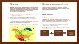 • Миграци
• Миграци гэдэг бол амьд биеийн амьдрах орчинд нь амьдрах
нөхцөл өөрчлөгдсөнөөс эсвэл хөгжлийнх нь аль нэг шатанд
амьдралын шаардлага өөрчлөгдсөнөөс орон зайн хувьд бие
биеэсээ алслагдан, амьдралын нэг орчиноос зүй
тогтолтойгоор шилжихийг хэлнэ.
1. Популяцийг бүрдүүлж буй бодгалиудын тухайн популяцийн
хүрээнд шилжин суурьших
2. Шилжин суурьшиж байгаа бодгалиуд буюу мигрантууд
тухайн панмикс популяцийн болгалиудтай нийллэгт орох
3. Популяцийн удмын санг шинэ генээр баяжуулах, шинэчилэх,
улмаар бие даасан шинэ популяцийг үүсгэх
4. Үүссэн шинэ популяци салбар зүйл цаашлаад зүйл болтлоо
хөгжих үйл явц юм.
• Популяцын тооны хэлбэлзэл
• Ямар популяцийн бодгалийн тоо байнга нэг түвшинд
байдаггүй. Энэхүү тооны өөрчлөл биотик ба абиотик хүчин
зүйлээс ихээхэн хамаарна. Үүнд:
• Нягтшил
• Абиотик хүчин зүйлс
• Популяцийн дотоод доахь ялгаа
• Популяцын тоо толгой эрс хорогдвол үлдэж бодгалиуд нь
өмнөх генетик бүтцээсээ эрс ялгаатай болж, популяцийн тоо
толгой эргэн өсөхөд түүний генофонд шинэчилэгддэг.
• Тоо толгойн хэлбэлзэл (динамик) амьдралын төлөөний
тэмцэлтэй нягт уялдаа холбоотой
• Бодгаль биеийн тооны хэлбэлзэл ихсэх нь зүйлийн ареалыг
түр зуур өргөсгөхөд хүргэнэ
• ТөрөлтТа
Төрөлт
+
Шилжин
ирэгсэд
Үхэл хорогдол
+
Шилжин
явагсад
Популяцын тоо
толгой
хэлбэлзэл
 