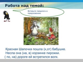 Работа над темой:
Вставьте предлоги в
предложения.
Красная Шапочка пошла (к,от) бабушке.
Несла она (на, в) корзинке пирожки.
( по, на) дороге ей встретился волк.
 