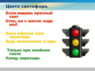 Цвета светофора.
Если видишь красный
свет
Стоп, ни с места: хода
нет!
Если жёлтый свет
заметишь
Будь внимателен и жди.
Только при зелёном
свете
Улицу переходи.
 