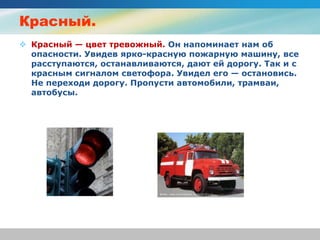 Красный.
 Красный — цвет тревожный. Он напоминает нам об
опасности. Увидев ярко-красную пожарную машину, все
расступаются, останавливаются, дают ей дорогу. Так и с
красным сигналом светофора. Увидел его — остановись.
Не переходи дорогу. Пропусти автомобили, трамваи,
автобусы.
 
