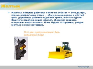 Желтый
 Машины, которые работают прямо на дорогах — бульдозеры,
краны, асфальтовые катки — обычно выкрашены в жёлтый
цвет. Дорожные рабочие надевают яркие, жёлтые куртки.
Водители издалека видят жёлтый, сбавляют скорость,
осторожно ведут машины. И вы, будьте осторожны, увидев
жёлтый сигнал светофора.
Company Logo
Этот цвет предупреждения: будь
внимателен и жди
 