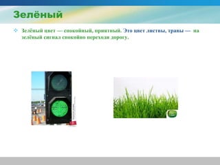 Зелёный
 Зелёный цвет — спокойный, приятный. Это цвет листвы, травы — на
зелёный сигнал спокойно переходи дорогу.
 