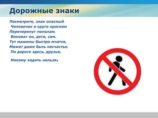 Дорожные знаки
Посмотрите, знак опасный
Человечек в круге красном
Перечеркнут пополам.
Виноват он, дети, сам.
Тут машины быстро мчатся,
Может даже быть несчастье.
По дороге здесь, друзья,
Никому ходить нельзя.
 