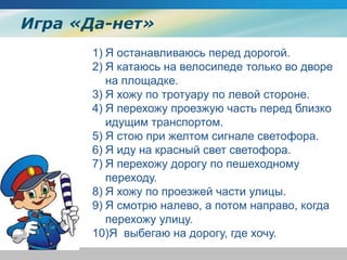 Игра «Да-нет»
1) Я останавливаюсь перед дорогой.
2) Я катаюсь на велосипеде только во дворе
на площадке.
3) Я хожу по тротуару по левой стороне.
4) Я перехожу проезжую часть перед близко
идущим транспортом.
5) Я стою при желтом сигнале светофора.
6) Я иду на красный свет светофора.
7) Я перехожу дорогу по пешеходному
переходу.
8) Я хожу по проезжей части улицы.
9) Я смотрю налево, а потом направо, когда
перехожу улицу.
10)Я выбегаю на дорогу, где хочу.
 