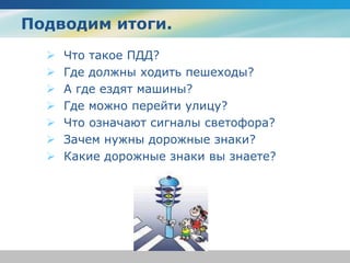 Подводим итоги.
 Что такое ПДД?
 Где должны ходить пешеходы?
 А где ездят машины?
 Где можно перейти улицу?
 Что означают сигналы светофора?
 Зачем нужны дорожные знаки?
 Какие дорожные знаки вы знаете?
 