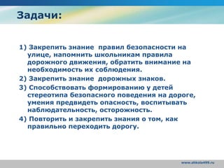 www.shkola499.ru
Задачи:
1) Закрепить знание правил безопасности на
улице, напомнить школьникам правила
дорожного движения, обратить внимание на
необходимость их соблюдения.
2) Закрепить знание дорожных знаков.
3) Способствовать формированию у детей
стереотипа безопасного поведения на дороге,
умения предвидеть опасность, воспитывать
наблюдательность, осторожность.
4) Повторить и закрепить знания о том, как
правильно переходить дорогу.
 