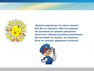 Правил дорожных на свете немало
Все бы их выучить тебе не мешало,
Но основное из правил движенья
Знать как таблицу должны умноженья.
На мостовой не играть, не кататься,
Если ты хочешь здоровым остаться.
 