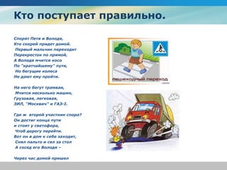 Кто поступает правильно.
Спорят Петя и Володя,
Кто скорей придет домой.
Первый мальчик переходит
Перекресток по прямой,
А Володя мчится косо
По "кратчайшему" пути,
Но бегущие колеса
Нe дают ему пройти.
На него бегут трамваи,
Мчится несколько машин,
Грузовая, легковая,
ЗИЛ, "Москвич" и ГАЗ-I.
Где ж второй участник спора?
Он достиг конца пути
и стоит у светофора,
Чтоб дорогу перейти.
Вот он в дом к себе заходит,
Снял пальто и сел за стол
А сосед его Володя –
Через час домой пришел
 
