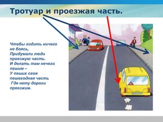 Тротуар и проезжая часть.
Чтобы ходить ничего
не боясь,
Придумали люди
проезжую часть.
И делать там нечего
пешим –
У пеших своя
пешеходная часть
Где нету дороги
проезжим.
 