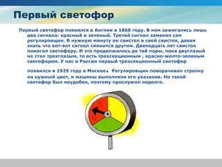 Первый светофор
Первый светофор появился в Англии в 1868 году. В нем зажигались лишь
два сигнала: красный и зеленый. Третий сигнал заменял сам
регулировщик. В нужную минуту он свистел в свой свисток, давая
знать что вот-вот сигнал сменится другим. Двенадцать лет свисток
помогал светофору. И это продолжалось до той поры, пока двуглазый
не стал трехглазым, то есть трехсекционным , красно-желто-зеленым
светофором. У нас в России первый трехсекционный светофор
появился в 1929 году в Москве. Регулировщик поворачивал стрелку
на нужный цвет, и машины выполняли его указания. Но такой
светофор был неудобен, поэтому прослужил недолго.
 