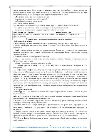 3
http://svitliteraturu.com/load/dopomoga_uchnju_iz_zar_lit/11_klas/f_kafka_perevtilennja_anketa_tvoru/20-1-0-580
«вони спустошували його кімнату, забирали все, що він любив», «тепер сестра не
розмірковувала, що б Грегорові найбільше посмакувало, а ногою заштовхувала до його
кімнати будь-яку їжу, а ввечері одним махом віника вимітала геть».
11. Причини незвичайного перетворення:
—нерозуміння родини, самотність у сім'ї;
—зубожіння духовного світу героя;
—абсурдні закони життя;
—жорстокий світ без мети й духовного розвитку підштовхує людей до загибелі;
—людське існування героя позбавлене будь-яких духовних зв'язків.
—метушливе (комівояжер) існування протягом багатьох років.
Внутрішній світ Ґреґора навколишній світ
прагнення допомогти, бажання творити добро,
бути корисним
уособлення зла, жорстокості
Страшним є не саме перетворення, а реакція на нього.
12. Символічні образи
• позолочена рамка на малюнку дами — фальш світу, що про нього мріє герой;
• висока конторка, на якій сидить шеф, — символ влади та відстані між начальником та
підлеглим;
• двері - символ відокремлення від жорстокого, позбавленого гуманності, але населеного
людьми зовнішнього світу. А по той бік дверей, де опинився Замза, - знедолена, самотня
людина, безвихідь.
• комаха — німий відчай зрадженого життя
• вікно – це зв’язок із зовнішнім світом, світлом, сонцем. Замість очікуваного світла
Грегор спостерігає дощ.
• яблуко - символ вигнання, страждань та сліз.
13. Ознаки притчі у творі: засторога від жорстокості, бездушності, нетерпимості та
байдужості.
14. Міфологізм Кафки як літературна міфотворчість. Письменник створює власний
міф, міф про абсурдність цього світу. І світ, за Кафкою, — лабіринт, який зводить те
абсурдне життя, і чим більше людина намагається подолати абсурд, тим швидше вона
поринає у глибини лабіринту, не може з нього вирватися і врешті-решт потрапляє у
глухий кут. У традиційних міфах перевтілення героя у тварину піднімає його на вищий
рівень, символізує можливість стати частиною суспільства. В оповіданні ж Франца Кафки
несподіване перевтілення героя у комаху призводить не тільки до розриву з близькими
людьми, а й до повної самотності і зрештою до смерті, що сприймається суспільством як
звільнення.
15. Теорія літератури.
Метаморфоза — це приховане порівняння одного предмета чи явища з іншими завдяки
їхній схожості.
Абсурд — це коли за критичних обставин людина виявляє ілюзорність узвичаєної віри в
раціональний сенс життя і навколишнього світу
Гротеск - щось химерне; зображення людей і предметів у фантастичному перебільшенні,
потворно-комічному вигляді в мистецтві.
Химерне об'єднання несумісних рис: фантастичного та реального, прекрасного та
жахливого, трагічного та комічного, раціонального й ірраціонального, високого та
низького
У Кафки гротеск пронизує всі рівні, організовує всю структуру твору. За допомогою
гротеску автор створює неприродний, дивний, аномальний світ, в якому співіснують в
органічній єдності реальне і фантастичне. Гротескний світ - це «світ навиворіт».
У 1913 році Франц Кафка записав в своєму щоденнику: «Який жахливий світ тісниться в
моїй голові!»
 