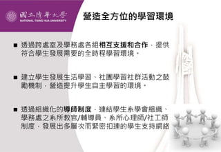 營造全方位的學習環境
 透過跨處室及學務處各組相互支援和合作，提供
符合學生發展需要的全時程學習環境。
 建立學生發展生活學習、社團學習社群活動之鼓
勵機制，營造提升學生自主學習的環境。
 透過組織化的導師制度，連結學生系學會組織、
學務處之系所教官/輔導員、系所心理師/社工師
制度，發展出多層次而緊密扣連的學生支持網絡。
 