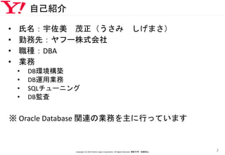 自己紹介
• 氏名：宇佐美 茂正（うさみ しげまさ）
• 勤務先：ヤフー株式会社
• 職種：DBA
• 業務
• DB環境構築
• DB運用業務
• SQLチューニング
• DB監査
※ Oracle Database 関連の業務を主に行っています
Copyright (C) 2016 Yahoo! Japan Corporation. All Rights Reserved. 無断引用・転載禁止
2
 
