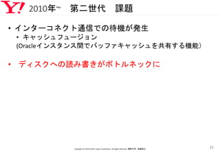 2010年~ 第二世代 課題
• インターコネクト通信での待機が発生
• キャッシュフュージョン
(Oracleインスタンス間でバッファキャッシュを共有する機能）
• ディスクへの読み書きがボトルネックに
Copyright (C) 2016 Yahoo! Japan Corporation. All Rights Reserved. 無断引用・転載禁止
21
 