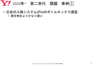 2010年~ 第二世代 課題 事例①
• 広告の入稿システムがIOのボトルネックで遅延
• 競合他社よりかなり遅い
Copyright (C) 2016 Yahoo! Japan Corporation. All Rights Reserved. 無断引用・転載禁止
22
 