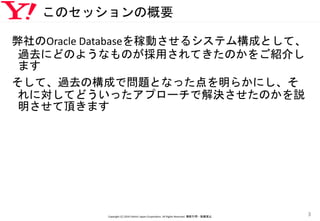 このセッションの概要
弊社のOracle Databaseを稼動させるシステム構成として、
過去にどのようなものが採用されてきたのかをご紹介し
ます
そして、過去の構成で問題となった点を明らかにし、そ
れに対してどういったアプローチで解決させたのかを説
明させて頂きます
Copyright (C) 2016 Yahoo! Japan Corporation. All Rights Reserved. 無断引用・転載禁止
3
 