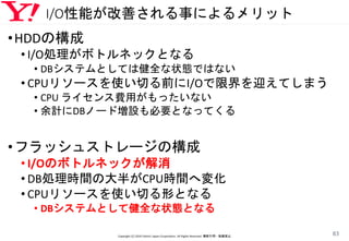 I/O性能が改善される事によるメリット
Copyright (C) 2016 Yahoo! Japan Corporation. All Rights Reserved. 無断引用・転載禁止
83
•HDDの構成
• I/O処理がボトルネックとなる
• DBシステムとしては健全な状態ではない
• CPUリソースを使い切る前にI/Oで限界を迎えてしまう
• CPU ライセンス費用がもったいない
• 余計にDBノード増設も必要となってくる
•フラッシュストレージの構成
• I/Oのボトルネックが解消
• DB処理時間の大半がCPU時間へ変化
• CPUリソースを使い切る形となる
• DBシステムとして健全な状態となる
 