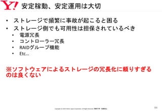 安定稼動、安定運用は大切
• ストレージで頻繁に事故が起こると困る
• ストレージ側でも可用性は担保されているべき
• 電源冗長
• コントローラー冗長
• RAIDグループ機能
• Etc…
※ソフトウェアによるストレージの冗長化に頼りすぎる
のは良くない
Copyright (C) 2016 Yahoo! Japan Corporation. All Rights Reserved. 無断引用・転載禁止
84
 