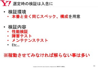 選定時の検証は入念に
• 検証環境
• 本番と全く同じスペック、構成を用意
• 検証内容
• 性能検証
• 障害テスト
• メンテナンステスト
• Etc…
※稼動させてみなければ解らない事は多い
Copyright (C) 2016 Yahoo! Japan Corporation. All Rights Reserved. 無断引用・転載禁止
86
 