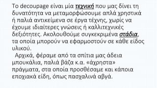 Το decoupage είναι μία τεχνική που μας δίνει τη
δυνατότητα να μεταμορφώσουμε απλά χρηστικά
ή παλιά αντικείμενα σε έργα τέχνης, χωρίς να
έχουμε ιδιαίτερες γνώσεις ή καλλιτεχνικές
δεξιότητες. Ακολουθούμε συγκεκριμένα στάδια,
τα οποία μπορούν να εφαρμοστούν σε κάθε είδος
υλικού.
Αρχικά, φέραμε από τα σπίτια μας άδεια
μπουκάλια, παλιά βάζα κ.α. «άχρηστα»
πράγματα, στα οποία προσθέσαμε και κάποια
εποχιακά είδη, όπως πασχαλινά αβγά.
 