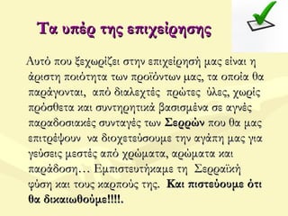 Τα υπέρ της επιχείρησηςΤα υπέρ της επιχείρησης
Αυτό που ξεχωρίζει στην επιχείρησή μας είναι ηΑυτό που ξεχωρίζει στην επιχείρησή μας είναι η
άριστη ποιότητα των προϊόντων µας, τα οποία θαάριστη ποιότητα των προϊόντων µας, τα οποία θα
παράγονται, από διαλεχτές πρώτες ύλες, χωρίςπαράγονται, από διαλεχτές πρώτες ύλες, χωρίς
πρόσθετα και συντηρητικά βασισμένα σε αγνέςπρόσθετα και συντηρητικά βασισμένα σε αγνές
παραδοσιακές συνταγές τωνπαραδοσιακές συνταγές των ΣερρώνΣερρών που θα μαςπου θα μας
επιτρέψουν να διοχετεύσουμε την αγάπη μας γιαεπιτρέψουν να διοχετεύσουμε την αγάπη μας για
γεύσεις μεστές από χρώματα, αρώματα καιγεύσεις μεστές από χρώματα, αρώματα και
παράδοση… Εμπιστευτήκαμε τη Σερραϊκήπαράδοση… Εμπιστευτήκαμε τη Σερραϊκή
φύση και τους καρπούς της.φύση και τους καρπούς της. Και πιστεύουμε ότιΚαι πιστεύουμε ότι
θα δικαιωθούμε!!!!.θα δικαιωθούμε!!!!.
 