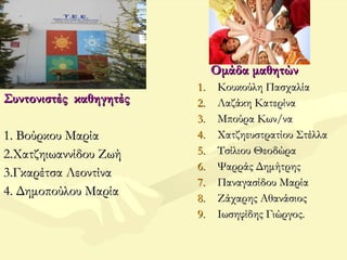 Συντονιστές καθηγητέςΣυντονιστές καθηγητές
1. Βούρκου Μαρία1. Βούρκου Μαρία
2.Χατζηιωαννίδου Ζωή2.Χατζηιωαννίδου Ζωή
3.Γκαρέτσα Λεοντίνα3.Γκαρέτσα Λεοντίνα
4. Δημοπούλου Μαρία4. Δημοπούλου Μαρία
Ομάδα μαθητώνΟμάδα μαθητών
1.1. Κουκούλη ΠασχαλίαΚουκούλη Πασχαλία
2.2. Λαζάκη ΚατερίναΛαζάκη Κατερίνα
3.3. Μπούρα Κων/ναΜπούρα Κων/να
4.4. Χατζηευστρατίου ΣτέλλαΧατζηευστρατίου Στέλλα
5.5. Τσίλιου ΘεοδώραΤσίλιου Θεοδώρα
6.6. Ψαρράς ΔημήτρηςΨαρράς Δημήτρης
7.7. Παναγασίδου ΜαρίαΠαναγασίδου Μαρία
8.8. Ζάχαρης ΑθανάσιοςΖάχαρης Αθανάσιος
9.9. Ιωσηφίδης Γιώργος.Ιωσηφίδης Γιώργος.
 